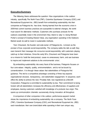 ii
ExecutiveSummary
The following thesis addresses the question: How organizations in the outdoor
industry, specifically The North Face (TNF), Columbia Sportswear Company (CSC), and
Recreational Equipment Inc. (REI) benefit from embedding sustainability into their
companies as Patagonia Inc. has done. Having learned from the economic crisis in
2009 that current business practices are susceptible to external changes, the world
must search for alternative methods. Customers who purchase products for the
outdoors essentially invest in the environment they intend to ‘play’ in. Using Michael
Porter’s concept of Creating Shared Value, any organization operating in the Outdoors
Market would do well to invest in sustainable methods.
Yvon Chouinard, the founder and sole-owner of Patagonia Inc. is known as the
pioneer of true corporate social responsibility. The company walks the talk so well; they
even transmit their message into consumer social responsibility; with customers playing
catch-up to their initiatives. Since the early 90’s, Chouinard and Patagonia have been
on a mission to ‘build the best product, cause no unnecessary harm, and use business
to inspire and implement solutions to the environmental crisis’.
By embedding sustainability into every facet of the business, Patagonia focuses on
four core-values: integrity, quality, environmentalism, and to not be bound by
conventionalism. It is through these values that stakeholders of Patagonia find
guidance. This led to a competitive advantage consisting of three key aspects:
organizational structure, transparency, and stakeholder engagement. In sequence, each
offers the ability to achieve the next. Privately held, now registered as a Benefit
Corporation, Patagonia is committed to sustainability by law. Their commitment to being
honest with all stakeholders increases the efficiency and effectiveness of suppliers and
employees, leaving customers satisfied with knowledge of a products true origin. This
opens up communication channels successively driving innovation all throughout.
A comparison of other companies in the outdoor, performance-apparel market
shows the importance of embedding sustainability into a company. The North Face
(TNF), Columbia Sportswear Company (CSC), and Recreational Equipment Inc. (REI)
each manufacture their own brand label while operating in their own unique way.
 