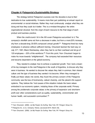 13
Chapter 4: Patagonia’s Sustainability Strategy
The strategy behind Patagonia’s success over the decades is due to their
dedication to true sustainability. It means more than just publishing an annual report on
environmental or social initiatives. Rather they must continuously analyze what they are
doing and how they could do it better. This is a mindset throughout the entire
organizational structure from the origin of each resource to the final stage of each
product and business practice.
When the credit-crunch hit in the 90’s even Patagonia succumbed to it. The
company’s shortfall came not from a decrease in sales, but from a mere 20% increase,
shy from a decade long 30-50% compound annual growth.34 Patagonia hired too many
employees in advance without sufficient training. Chouinard learned the hard way on
July 31st, 1991, Black Wednesday, when they had to cut their overhead and let go of
120 employees – 20% of the workforce.35 From this point, Yvon Chouinard began to
make his move towards “enlightenment”. The company had exceeded their resources
and became dependent on the global economy.
They needed to analyze how to achieve a sustained growth. Yvon took a dozen
of his top managers to the real Patagonia in the south of Argentina, to discuss why they
were in business. He wanted to discover the values they held in common, their shared
culture and the type of business they wanted it to become. When they managed to
finally put these values into words, they found the primary concern of the Patagonia
community was the loss of biodiversity, cultural diversity, and the planet’s life support
systems. They believe the “root causes of this situation include the basic values
embodied in our economic system, including those of the corporate world. Primary
among the problematic corporate values is the primacy of expansion and short-term
profit over other considerations such as quality, sustainability, environmental and
human health, and successful communities”.36
34 Yvon Chouinard. (2006). Let My People Go Surfing. New York, NY: Penguin Group Inc.
35 Patagonia Inc. (n.d.). Company History. [accessed 2014, March 20].
36 Yvon Chouinard. (2006). Let My People Go Surfing. New York, NY: Penguin Group Inc.
 