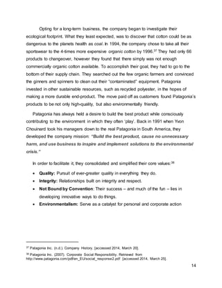 14
Opting for a long-term business, the company began to investigate their
ecological footprint. What they least expected, was to discover that cotton could be as
dangerous to the planets health as coal. In 1994, the company chose to take all their
sportswear to the 4-times more expensive organic cotton by 1996.37 They had only 66
products to changeover, however they found that there simply was not enough
commercially organic cotton available. To accomplish their goal, they had to go to the
bottom of their supply chain. They searched out the few organic farmers and convinced
the ginners and spinners to clean out their “contaminated” equipment. Patagonia
invested in other sustainable resources, such as recycled polyester, in the hopes of
making a more durable end-product. The move paid off as customers found Patagonia’s
products to be not only high-quality, but also environmentally friendly.
Patagonia has always held a desire to build the best product while consciously
contributing to the environment in which they often ‘play’. Back in 1991 when Yvon
Chouinard took his managers down to the real Patagonia in South America, they
developed the company mission: “Build the best product, cause no unnecessary
harm, and use business to inspire and implement solutions to the environmental
crisis.”
In order to facilitate it, they consolidated and simplified their core values:38
 Quality: Pursuit of ever-greater quality in everything they do.
 Integrity: Relationships built on integrity and respect.
 Not Bound by Convention: Their success – and much of the fun – lies in
developing innovative ways to do things.
 Environmentalism: Serve as a catalyst for personal and corporate action
37 Patagonia Inc. (n.d.). Company History. [accessed 2014, March 20].
38 Patagonia Inc. (2007). Corporate Social Responsibility. Retrieved from
http://www.patagonia.com/pdf/en_EU/social_response2.pdf [accessed 2014, March 25].
 