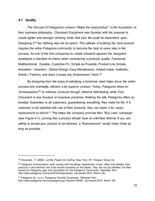 15
4.1 Quality
The first part of Patagonia’s mission “Make the best product,” is the foundation of
their business philosophy. Chouinard Equipment was founded with the purpose to
create lighter and stronger climbing ‘tools’ that your life could be dependent upon.
Designing 2nd tier clothing was not an option. This attitude of building the ‘best product’
inspires the entire Patagonia community to become the best at every step in the
process. As one of the first companies to create industrial apparel, the designers
developed a checklist of criteria when considering a products quality: Functional,
Multifunctional, Durable, Customer-Fit, Simple as Possible, Product Line Simple,
Innovation / Invention, Global Design, Easy Maintenance, Added-Value, Authentic,
Artistic / Fashion, and does it cause any Unnecessary Harm.39
By designing from the basis of satisfying a functional need helps focus the entire
process and eventually delivers a far superior product. Today, Patagonia relies on
“Ambassadors”40 to enhance products through extreme field-testing while Yvon
Chouinard is now focused on business practices. Walking the talk, Patagonia offers an
Ironclad Guarantee to all customers, guaranteeing everything they make for life. If a
customer is not satisfied with one of their products, they can return it for repair,
replacement or refund.41 This helps the company promote their “Buy Less” campaign
(see Figure 4-1), proving that a product should have an unlimited lifetime. If you are
willing to accept your product to be returned, a “Businessman” would make it last as
long as possible.
39 Chouinard, Y. (2006). Let My People Go Surfing. New York, NY: Penguin Group Inc.
40 Patagonia Ambassadors: work closely with the design department to test, refine and validate their
products in the harshest and most remote locations on the planet. They are not just athletes, but field
testers for Patagonia gear and storytellers for the Patagonia Community. Retrieved from
http://www.patagonia.com/eu/enES/ambassadors [accessed 2014, March 25].
41 Patagonia Inc. (n.d.). Patagonia Ironclad Guarantee. Retrieved from
http://www.patagonia.com/us/patagonia.go?assetid=38565 [accessed 2014, March 25].
 