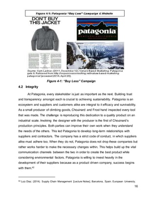 16
4.2 Integrity
At Patagonia, every stakeholder is just as important as the next. Building trust
and transparency amongst each is crucial to achieving sustainability. Patagonia is an
ecosystem and suppliers and customers alike are integral to it efficacy and survivability.
As a small producer of climbing goods, Chouinard and Frost hand inspected every tool
that was made. The challenge is reproducing this dedication to a quality product on an
industrial scale. Involving the designer with the producer is the first of Chouinard’s
production principles. Both parties can improve their own work when they understand
the needs of the others. This led Patagonia to develop long-term relationships with
suppliers and contractors. The company has a strict code of conduct, in which suppliers
alike must adhere too. When they do not, Patagonia does not drop these companies but
rather works harder to make the necessary changes within. This helps build up the vital
communication channels between the two in order to create the best product while
considering environmental factors. Patagonia is willing to invest heavily in the
development of their suppliers because as a product driven company, success begins
with them.42
42 Luiz Diaz. (2014). Supply Chain Management [Lecture Notes]. Barcelona, Spain. European University.
Figure 4-1: “Buy Less” Campaign
 
