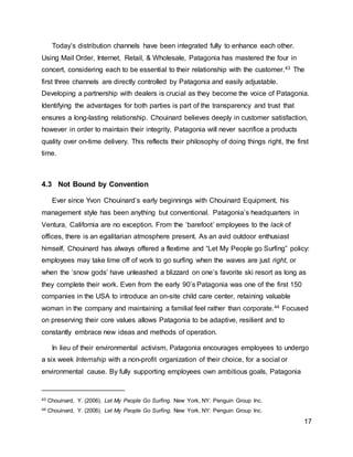 17
Today’s distribution channels have been integrated fully to enhance each other.
Using Mail Order, Internet, Retail, & Wholesale, Patagonia has mastered the four in
concert, considering each to be essential to their relationship with the customer.43 The
first three channels are directly controlled by Patagonia and easily adjustable.
Developing a partnership with dealers is crucial as they become the voice of Patagonia.
Identifying the advantages for both parties is part of the transparency and trust that
ensures a long-lasting relationship. Chouinard believes deeply in customer satisfaction,
however in order to maintain their integrity, Patagonia will never sacrifice a products
quality over on-time delivery. This reflects their philosophy of doing things right, the first
time.
4.3 Not Bound by Convention
Ever since Yvon Chouinard’s early beginnings with Chouinard Equipment, his
management style has been anything but conventional. Patagonia’s headquarters in
Ventura, California are no exception. From the ‘barefoot’ employees to the lack of
offices, there is an egalitarian atmosphere present. As an avid outdoor enthusiast
himself, Chouinard has always offered a flextime and “Let My People go Surfing” policy:
employees may take time off of work to go surfing when the waves are just right, or
when the ‘snow gods’ have unleashed a blizzard on one’s favorite ski resort as long as
they complete their work. Even from the early 90’s Patagonia was one of the first 150
companies in the USA to introduce an on-site child care center, retaining valuable
woman in the company and maintaining a familial feel rather than corporate.44 Focused
on preserving their core values allows Patagonia to be adaptive, resilient and to
constantly embrace new ideas and methods of operation.
In lieu of their environmental activism, Patagonia encourages employees to undergo
a six week Internship with a non-profit organization of their choice, for a social or
environmental cause. By fully supporting employees own ambitious goals, Patagonia
43 Chouinard, Y. (2006). Let My People Go Surfing. New York, NY: Penguin Group Inc.
44 Chouinard, Y. (2006). Let My People Go Surfing. New York, NY: Penguin Group Inc.
 