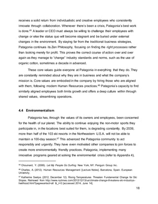 18
receives a solid return from individualistic and creative employees who consistently
innovate through collaboration. Whenever there’s been a crisis, Patagonia’s best work
is done.45 A leader or CEO must always be willing to challenge their employees with
change or else the status quo will become stagnant and be buried under external
changes in the environment. By staying far from the traditional business strategies,
Patagonia continues its Zen Philosophy, focusing on finding the right processes rather
than looking merely for profit. This proves the correct course of action over and over
again as they manage to “change” industry standards and norms, such as the use of
organic cotton, sometimes a decade in advanced.
These core values guide everyone at Patagonia in everything that they do. They
are constantly reminded about why they are in business and what the company’s
mission is. Core values are embodied in the company by hiring those who are aligned
with them, following modern Human Resources practices.46 Patagonia’s capacity to find
similarly aligned employees both limits growth and offers a deep culture within through
shared values, streamlining operations.
4.4 Environmentalism
Patagonia has, through the values of its owners and employees, been concerned
for the health of our planet. The ability to continue enjoying the non-motor sports they
participate in, in the locations best suited for them, is degrading constantly. By 2039,
more than half of the 103 ski resorts in the Northeastern U.S.A. will not be able to
maintain a 100-day season.47 This advanced the Patagonia community to act
responsibly and urgently. They have even motivated other companies to join forces to
create more environmentally friendly practices. Patagonia, implementing many
innovative programs geared at solving the environmental crisis (refer to Appendix 4),
45 Chouinard, Y. (2006). Let My People Go Surfing. New York, NY: Penguin Group Inc.
46 Charles, A. (2012). Human Resources Management [Lecture Notes]. Barcelona, Spain. European
University.
47 Katherine Seelye. (2012, December 12). Rising Temperatures Threaten Fundamental Change for Ski
Slopes. Retrieved from http://www.nytimes.com/2012/12/13/us/climate-change-threatens-ski-industrys-
livelihood.html?pagewanted=all &_r=0 [accessed 2014, June 14].
 