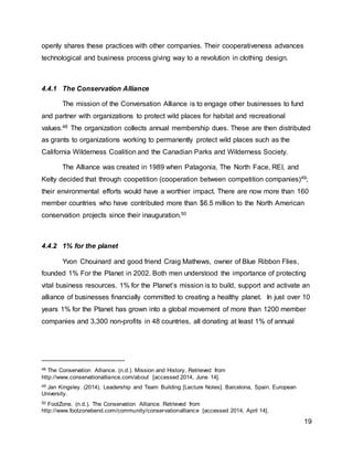 19
openly shares these practices with other companies. Their cooperativeness advances
technological and business process giving way to a revolution in clothing design.
4.4.1 The Conservation Alliance
The mission of the Conversation Alliance is to engage other businesses to fund
and partner with organizations to protect wild places for habitat and recreational
values.48 The organization collects annual membership dues. These are then distributed
as grants to organizations working to permanently protect wild places such as the
California Wilderness Coalition and the Canadian Parks and Wilderness Society.
The Alliance was created in 1989 when Patagonia, The North Face, REI, and
Kelty decided that through coopetition (cooperation between competition companies)49;
their environmental efforts would have a worthier impact. There are now more than 160
member countries who have contributed more than $6.5 million to the North American
conservation projects since their inauguration.50
4.4.2 1% for the planet
Yvon Chouinard and good friend Craig Mathews, owner of Blue Ribbon Flies,
founded 1% For the Planet in 2002. Both men understood the importance of protecting
vital business resources. 1% for the Planet’s mission is to build, support and activate an
alliance of businesses financially committed to creating a healthy planet. In just over 10
years 1% for the Planet has grown into a global movement of more than 1200 member
companies and 3,300 non-profits in 48 countries, all donating at least 1% of annual
48 The Conservation Alliance. (n.d.). Mission and History. Retrieved from
http://www.conservationalliance.com/about [accessed 2014, June 14].
49 Jan Kingsley. (2014). Leadership and Team Building [Lecture Notes]. Barcelona, Spain. European
University.
50 FootZone. (n.d.). The Conservation Alliance. Retrieved from
http://www.footzonebend.com/community/conservationalliance [accessed 2014, April 14].
 