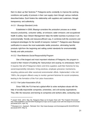 21
them to clean up their factories.52 Patagonia works constantly to improve the working
conditions and quality of products in their own supply chain through various methods
described below. Each fosters the relationship with suppliers and customers, through
transparency and authenticity.
4.4.3.1 Bluesign Standard Limits
Established in 2000, Bluesign considers the production process as a whole:
resource productivity, consumer safety, air emission, water emission, and occupational
health & safety. Input Stream Management helps the textile business to produce in an
environmentally friendly and resource-efficient way. It combines both the economic and
ecological advantages for the benefit of everyone involved.53 Patagonia uses Bluesign
certification to ensure the most sustainable textile production, eliminating harmful
products right from the beginning and setting control standards for environmentally
friendly and safe production.
4.4.3.2 Raw Materials Social Responsibility Program
One of the longest and most important initiatives of Patagonia, this program is
crucial to their mission of building the ‘best product and causing no unnecessary harm’.
It requires that all of Patagonia’s fabric and trims suppliers audit their factories for key
social responsibility indicators: hiring practices, employee grievance mechanisms,
recycling policies and other social and environmental efforts. Implemented in the mid
1990’s, the program offered a way to monitor garment factories for social compliance,
leading to the formation of the Fair Labor Association.
4.4.3.3 Fair Labor Association (FLA)
Since 1999, the FLA has led a global effort to solve workplace abuse with the
help of socially responsible companies, universities, and civil society organizations.
They offer the resources and training to companies and workers alike, conducting due-
52 Joseph Tohill. (2012, May 18). Patagonia Maps out its Supply Chain with “The Footprint Chronicles”.
http://www.the9billion.com/2012/05/18/patagonia-maps-out-its-supply-chain-with-the-footprint-chronicles/
[accessed 2014, April 14].
53 Bluesign.(n.d.). Approach. Retrieved from http://www.bluesign.com/home/approach#.U0JmGPkbVb4
[accessed 2014, May 5].
 