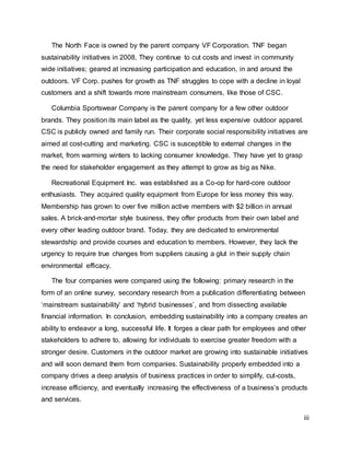 iii
The North Face is owned by the parent company VF Corporation. TNF began
sustainability initiatives in 2008. They continue to cut costs and invest in community
wide initiatives; geared at increasing participation and education, in and around the
outdoors. VF Corp. pushes for growth as TNF struggles to cope with a decline in loyal
customers and a shift towards more mainstream consumers, like those of CSC.
Columbia Sportswear Company is the parent company for a few other outdoor
brands. They position its main label as the quality, yet less expensive outdoor apparel.
CSC is publicly owned and family run. Their corporate social responsibility initiatives are
aimed at cost-cutting and marketing. CSC is susceptible to external changes in the
market, from warming winters to lacking consumer knowledge. They have yet to grasp
the need for stakeholder engagement as they attempt to grow as big as Nike.
Recreational Equipment Inc. was established as a Co-op for hard-core outdoor
enthusiasts. They acquired quality equipment from Europe for less money this way.
Membership has grown to over five million active members with $2 billion in annual
sales. A brick-and-mortar style business, they offer products from their own label and
every other leading outdoor brand. Today, they are dedicated to environmental
stewardship and provide courses and education to members. However, they lack the
urgency to require true changes from suppliers causing a glut in their supply chain
environmental efficacy.
The four companies were compared using the following: primary research in the
form of an online survey, secondary research from a publication differentiating between
‘mainstream sustainability’ and ‘hybrid businesses’, and from dissecting available
financial information. In conclusion, embedding sustainability into a company creates an
ability to endeavor a long, successful life. It forges a clear path for employees and other
stakeholders to adhere to, allowing for individuals to exercise greater freedom with a
stronger desire. Customers in the outdoor market are growing into sustainable initiatives
and will soon demand them from companies. Sustainability properly embedded into a
company drives a deep analysis of business practices in order to simplify, cut-costs,
increase efficiency, and eventually increasing the effectiveness of a business’s products
and services.
 