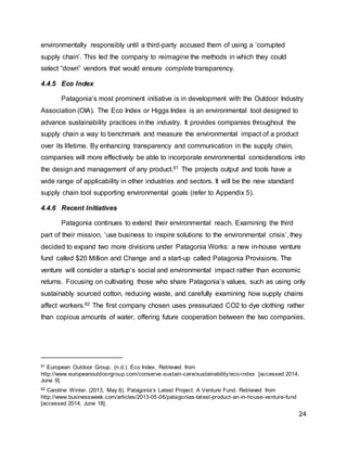 24
environmentally responsibly until a third-party accused them of using a ‘corrupted
supply chain’. This led the company to reimagine the methods in which they could
select “down” vendors that would ensure complete transparency.
4.4.5 Eco Index
Patagonia’s most prominent initiative is in development with the Outdoor Industry
Association (OIA). The Eco Index or Higgs Index is an environmental tool designed to
advance sustainability practices in the industry. It provides companies throughout the
supply chain a way to benchmark and measure the environmental impact of a product
over its lifetime. By enhancing transparency and communication in the supply chain,
companies will more effectively be able to incorporate environmental considerations into
the design and management of any product.61 The projects output and tools have a
wide range of applicability in other industries and sectors. It will be the new standard
supply chain tool supporting environmental goals (refer to Appendix 5).
4.4.6 Recent Initiatives
Patagonia continues to extend their environmental reach. Examining the third
part of their mission, ‘use business to inspire solutions to the environmental crisis’, they
decided to expand two more divisions under Patagonia Works: a new in-house venture
fund called $20 Million and Change and a start-up called Patagonia Provisions. The
venture will consider a startup’s social and environmental impact rather than economic
returns. Focusing on cultivating those who share Patagonia’s values, such as using only
sustainably sourced cotton, reducing waste, and carefully examining how supply chains
affect workers.62 The first company chosen uses pressurized CO2 to dye clothing rather
than copious amounts of water, offering future cooperation between the two companies.
61 European Outdoor Group. (n.d.). Eco Index. Retrieved from
http://www.europeanoutdoorgroup.com/conserve-sustain-care/sustainability/eco-index [accessed 2014,
June 9].
62 Caroline Winter. (2013, May 6). Patagonia’s Latest Project: A Venture Fund. Retrieved from
http://www.businessweek.com/articles/2013-05-06/patagonias-latest-product-an-in-house-venture-fund
[accessed 2014, June 18].
 