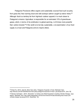 25
Patagonia Provisions offers organic and sustainably sourced food such as jerky
from grass fed, free roaming bison and wild sockeye salmon caught by native tribes.63
Although food is a territory far from high-tech outdoor apparel, it is much closer to
Patagonia’s mission. Agriculture is responsible for an estimated 15% of greenhouse
gases, which, in terms of its contribution to global warming, is 23 times more powerful
than carbon dioxide.64 If the world is to be truly sustainable, a re-examination of our food
supply is a must and Patagonia aims to inspire others.
63 Erika Fry. (2014, April 9). More than Jerky: Patagonia Expands in Food. Retrieved from
http://fortune.com/2014/04/09/more-than-jerky-patagonia-expands-in-food/ [accessed 2014, June 18].
64 Damian Carrington. (2014, December 3). Eating Less Meat Essential to Curbing Climate Change, says
Report. Retrieved from http://www.theguardian.com/environment/2014/dec/03/eating-less-meat-curb-
climate-change [accessed 2014, December 10].
 
