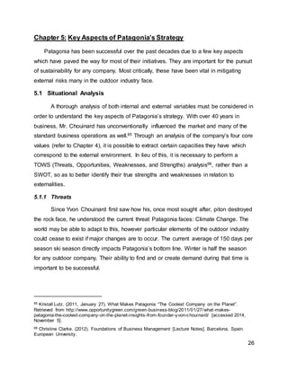 26
Chapter 5: Key Aspects of Patagonia’s Strategy
Patagonia has been successful over the past decades due to a few key aspects
which have paved the way for most of their initiatives. They are important for the pursuit
of sustainability for any company. Most critically, these have been vital in mitigating
external risks many in the outdoor industry face.
5.1 Situational Analysis
A thorough analysis of both internal and external variables must be considered in
order to understand the key aspects of Patagonia’s strategy. With over 40 years in
business, Mr. Chouinard has unconventionally influenced the market and many of the
standard business operations as well.65 Through an analysis of the company’s four core
values (refer to Chapter 4), it is possible to extract certain capacities they have which
correspond to the external environment. In lieu of this, it is necessary to perform a
TOWS (Threats, Opportunities, Weaknesses, and Strengths) analysis66, rather than a
SWOT, so as to better identify their true strengths and weaknesses in relation to
externalities.
5.1.1 Threats
Since Yvon Chouinard first saw how his, once most sought after, piton destroyed
the rock face, he understood the current threat Patagonia faces: Climate Change. The
world may be able to adapt to this, however particular elements of the outdoor industry
could cease to exist if major changes are to occur. The current average of 150 days per
season ski season directly impacts Patagonia’s bottom line. Winter is half the season
for any outdoor company. Their ability to find and or create demand during that time is
important to be successful.
65 Kristall Lutz. (2011, January 27). What Makes Patagonia “The Coolest Company on the Planet”.
Retrieved from http://www.opportunitygreen.com/green-business-blog/2011/01/27/what-makes-
patagonia-the-coolest-company-on-the-planet-insights-from-founder-yvon-chouinard/ [accessed 2014,
November 5].
66 Christine Clarke. (2012). Foundations of Business Management [Lecture Notes]. Barcelona, Spain.
European University.
 