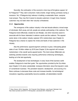 27
Secondly, the continuation of the economic crisis may at first glance appear ‘ok’
for Patagonia.67 They claim consumers make smarter, longer lasting purchases during a
recession. Yet, if Patagonia truly believes in building a sustainable future, everyone
must prosper. They may find it easier to educate customers in tough times; however
customers may not listen when their security is threatened.
5.1.2 Opportunities
The emergence of the outdoor industry in the last decade attracts a broad range
of individuals. Both young and old, people are actively participating in the outdoors. The
Patagonia brand effectively created its own lifestyle, one which becomes easier to
associate with for those interested in extreme sports and the outdoors. The apparel
sector alone in the outdoor industry captured 35% market-share (see Chapter 2).
Patagonia has a chance to capture the minds and hearts of new customers in the
industry.
Also the performance apparel segment continues to grow. Anticipating global
sales of over 18 billion dollars by 2018 (see Chapter 2) the segment will increase
market-share in the overall sports apparel sector. This trend shows Millennials are
switching activities towards ones requiring performance enhancing technologies,
leading us to the last opportunity.
The development of new technologies in every facet of the business world
enables Patagonia to meet their goals. The opportunities provided by the Eco-Index
(see Chapter 4.3.5) alone substantially increases information about the long-term costs
of ‘conventional business’. The persistent research, development, and sourcing of e-
fibers continues to decrease those costs and increase benefits. As technological
innovations regarding sustainability become available, all stakeholders benefit.
67 Olivia Wetzel. (2014, November 19). Financial Crisis Remains, says Expert. Retrieved from
http://www.nyunews.com/2014/11/19/inequality/ [accessed 2014, November 21].
 