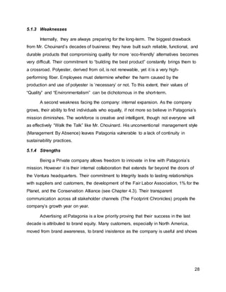 28
5.1.3 Weaknesses
Internally, they are always preparing for the long-term. The biggest drawback
from Mr. Chouinard’s decades of business: they have built such reliable, functional, and
durable products that compromising quality for more ‘eco-friendly’ alternatives becomes
very difficult. Their commitment to “building the best product” constantly brings them to
a crossroad. Polyester, derived from oil, is not renewable, yet it is a very high-
performing fiber. Employees must determine whether the harm caused by the
production and use of polyester is ‘necessary’ or not. To this extent, their values of
“Quality” and “Environmentalism” can be dichotomous in the short-term.
A second weakness facing the company: internal expansion. As the company
grows, their ability to find individuals who equally, if not more so believe in Patagonia’s
mission diminishes. The workforce is creative and intelligent, though not everyone will
as effectively “Walk the Talk” like Mr. Chouinard. His unconventional management style
(Management By Absence) leaves Patagonia vulnerable to a lack of continuity in
sustainability practices.
5.1.4 Strengths
Being a Private company allows freedom to innovate in line with Patagonia’s
mission. However it is their internal collaboration that extends far beyond the doors of
the Ventura headquarters. Their commitment to Integrity leads to lasting relationships
with suppliers and customers, the development of the Fair Labor Association, 1% for the
Planet, and the Conservation Alliance (see Chapter 4.3). Their transparent
communication across all stakeholder channels (The Footprint Chronicles) propels the
company’s growth year on year.
Advertising at Patagonia is a low priority proving that their success in the last
decade is attributed to brand equity. Many customers, especially in North America,
moved from brand awareness, to brand insistence as the company is useful and shows
 