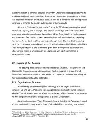 29
useful information to enhance people’s lives.68 Mr. Chouinard creates products that he
would use in life and death situations. Patagonia’s commitment to developing a ‘hand-
like’ inspection model on an industrial scale, as well as a ‘hands-on’ field testing model
continues to enhance the design and materials of their products.
A focus on “building the best product” since the 60’s turned an intangible asset,
intellectual propriety, into a strength. The internal knowledge and collaboration from
employees (often times end-users themselves) allows Patagonia to innovate products
and processes. This has led to them increasing their surf wear collection, preparing
themselves for an Earth in global warming. Although Yvon Chouinard is the guiding
force, he could never have achieved so much without a team of individuals behind him.
Their ability to empathize with customers gives them a competitive advantage over
other players, many of which search for employees with MBA’s rather than a
background in skiing.
5.2 Impacts of Key Aspects
The following three key aspects: Organizational Structure, Transparency, and
Stakeholder Engagement are interconnected. Each is required to ensure the full
commitment to the other aspects. This allows the company to embed sustainability into
their mission statement and be actionable.
5.2.1 Organizational Structure
A second key aspect to Patagonia’s strategy is in the organization of the
company. Up until 2012, Patagonia was incorporated as a privately owned company,
allowing Yvon Chouinard to do as he wished. In January of 2012 though, they became
the first company in California to register as a “Benefit Corporation”.
As a private company, Yvon Chouinard chose a direction for Patagonia. Instead
of profit maximization, they acted in favor of all stakeholders, remaining true to their
68 Meredith Berg. (2013, December 17). Why Advertising is ‘Dead Last’ Priority at Outerwear Marketer
Patagonia. Retrieved from http://adage.com/article/cmo-strategy/advertising-dead-priority-
patagonia/245712/ [accessed 2014, November 21].
 