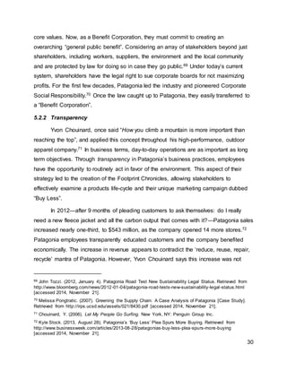 30
core values. Now, as a Benefit Corporation, they must commit to creating an
overarching “general public benefit”. Considering an array of stakeholders beyond just
shareholders, including workers, suppliers, the environment and the local community
and are protected by law for doing so in case they go public.69 Under today’s current
system, shareholders have the legal right to sue corporate boards for not maximizing
profits. For the first few decades, Patagonia led the industry and pioneered Corporate
Social Responsibility.70 Once the law caught up to Patagonia, they easily transferred to
a “Benefit Corporation”.
5.2.2 Transparency
Yvon Chouinard, once said “How you climb a mountain is more important than
reaching the top”, and applied this concept throughout his high-performance, outdoor
apparel company.71 In business terms, day-to-day operations are as important as long
term objectives. Through transparency in Patagonia’s business practices, employees
have the opportunity to routinely act in favor of the environment. This aspect of their
strategy led to the creation of the Footprint Chronicles, allowing stakeholders to
effectively examine a products life-cycle and their unique marketing campaign dubbed
“Buy Less”.
In 2012—after 9 months of pleading customers to ask themselves: do I really
need a new fleece jacket and all the carbon output that comes with it?—Patagonia sales
increased nearly one-third, to $543 million, as the company opened 14 more stores.72
Patagonia employees transparently educated customers and the company benefited
economically. The increase in revenue appears to contradict the ‘reduce, reuse, repair,
recycle’ mantra of Patagonia. However, Yvon Chouinard says this increase was not
69 John Tozzi. (2012, January 4). Patagonia Road Test New Sustainability Legal Status. Retrieved from
http://www.bloomberg.com/news/2012-01-04/patagonia-road-tests-new-sustainability-legal-status.html
[accessed 2014, November 21].
70 Melissa Pongtratic. (2007). Greening the Supply Chain: A Case Analysis of Patagonia [Case Study].
Retrieved from http://irps.ucsd.edu/assets/021/8430.pdf [accessed 2014, November 21].
71 Chouinard, Y. (2006). Let My People Go Surfing. New York, NY: Penguin Group Inc.
72 Kyle Stock. (2013, August 28). Patagonia’s ‘Buy Less’ Plea Spurs More Buying. Retrieved from
http://www.businessweek.com/articles/2013-08-28/patagonias-buy-less-plea-spurs-more-buying
[accessed 2014, November 21].
 