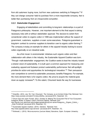 31
from old customers buying more, but from new customers switching to Patagonia.73 If
they can change consumer habit to purchase from a more responsible company, that is
better than purchasing from an irresponsible competitor.
5.2.3 Stakeholder Engagement
Engaging all stakeholders and committing to long-term relationships is a part of
Patagonia’s philosophy. However, one important element to this final aspect is taking
necessary risks with or without stakeholder approval. The decision to switch from
conventional cotton to organic cotton in 1996 was implemented without the support of
government, customers, suppliers or even some executives. Patagonia guaranteed a
long-term contract to convince suppliers to transition over to organic cotton farming.74
The company is today an example for others in the apparel industry looking to source
cotton organically on an industrial scale.
As a first mover in environmental initiatives such organic cotton and their
collaboration with others in the industry, the Sustainable Apparel Coalition was born.
‘Through multi-stakeholder engagement, the Coalition seeks to lead the industry toward
a shared vision of sustainability. It is built upon a common approach for measuring and
evaluating apparel and footwear product sustainability performance that will spotlight
priorities for action and opportunities for technological innovation.’75 Their persuasion
over competitors to commit to sustainable processes, benefits Patagonia. For example,
the more demand there is for organic cotton, the price to acquire the material goes
down as supply increases76. To this extent, Chouinard leads the way for businesses
73 GreenBiz. (2014, July 18). Yvon Chouinard: The Company as an Activist [Video File]. Retrieved from
https://www.youtube.com/watch?v=sbsLeXldDrg [accessed 2014, November 21].
74 Chuck Culp and Justin Purnell. (2012, October 6). Making The Ecosystem Part of Your Ecosystem:
Patagonia Moves to Organic Cotton [Technical Report]. Retrieved from
http://faculty.tuck.dartmouth.edu/images/uploads/faculty/ron-adner/Patagonia__Organic_Cotton_-
_Culp+Purnell.pdf [accessed 2014, November 21].
75 Sustainable Apparel Coalition. (2014). Overview. Retrieved from
http://www.apparelcoalition.org/overview/ [accessed 2014, November 21].
76 Wetherall, J. (2012). Micro-economics [Lecture Notes]. Barcelona, Spain. European University.
 