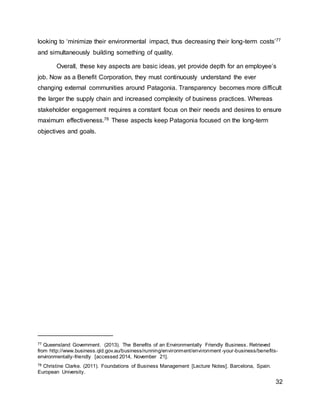 32
looking to ‘minimize their environmental impact, thus decreasing their long-term costs’77
and simultaneously building something of quality.
Overall, these key aspects are basic ideas, yet provide depth for an employee’s
job. Now as a Benefit Corporation, they must continuously understand the ever
changing external communities around Patagonia. Transparency becomes more difficult
the larger the supply chain and increased complexity of business practices. Whereas
stakeholder engagement requires a constant focus on their needs and desires to ensure
maximum effectiveness.78 These aspects keep Patagonia focused on the long-term
objectives and goals.
77 Queensland Government. (2013). The Benefits of an Environmentally Friendly Business. Retrieved
from http://www.business.qld.gov.au/business/running/environment/environment -your-business/benefits-
environmentally-friendly [accessed 2014, November 21].
78 Christine Clarke. (2011). Foundations of Business Management [Lecture Notes]. Barcelona, Spain.
European University.
 