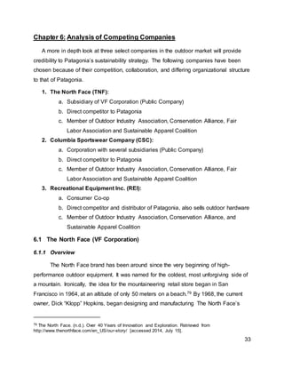 33
Chapter 6: Analysis of Competing Companies
A more in depth look at three select companies in the outdoor market will provide
credibility to Patagonia’s sustainability strategy. The following companies have been
chosen because of their competition, collaboration, and differing organizational structure
to that of Patagonia.
1. The North Face (TNF):
a. Subsidiary of VF Corporation (Public Company)
b. Direct competitor to Patagonia
c. Member of Outdoor Industry Association, Conservation Alliance, Fair
Labor Association and Sustainable Apparel Coalition
2. Columbia Sportswear Company (CSC):
a. Corporation with several subsidiaries (Public Company)
b. Direct competitor to Patagonia
c. Member of Outdoor Industry Association, Conservation Alliance, Fair
Labor Association and Sustainable Apparel Coalition
3. Recreational Equipment Inc. (REI):
a. Consumer Co-op
b. Direct competitor and distributor of Patagonia, also sells outdoor hardware
c. Member of Outdoor Industry Association, Conservation Alliance, and
Sustainable Apparel Coalition
6.1 The North Face (VF Corporation)
6.1.1 Overview
The North Face brand has been around since the very beginning of high-
performance outdoor equipment. It was named for the coldest, most unforgiving side of
a mountain. Ironically, the idea for the mountaineering retail store began in San
Francisco in 1964, at an altitude of only 50 meters on a beach.79 By 1968, the current
owner, Dick “Klopp” Hopkins, began designing and manufacturing The North Face’s
79 The North Face. (n.d.). Over 40 Years of Innovation and Exploration. Retrieved from
http://www.thenorthface.com/en_US/our-story/ [accessed 2014, July 15].
 