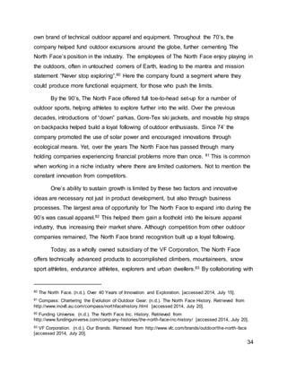 34
own brand of technical outdoor apparel and equipment. Throughout the 70’s, the
company helped fund outdoor excursions around the globe, further cementing The
North Face’s position in the industry. The employees of The North Face enjoy playing in
the outdoors, often in untouched corners of Earth, leading to the mantra and mission
statement “Never stop exploring”.80 Here the company found a segment where they
could produce more functional equipment, for those who push the limits.
By the 90’s, The North Face offered full toe-to-head set-up for a number of
outdoor sports, helping athletes to explore further into the wild. Over the previous
decades, introductions of “down” parkas, Gore-Tex ski jackets, and movable hip straps
on backpacks helped build a loyal following of outdoor enthusiasts. Since 74’ the
company promoted the use of solar power and encouraged innovations through
ecological means. Yet, over the years The North Face has passed through many
holding companies experiencing financial problems more than once. 81 This is common
when working in a niche industry where there are limited customers. Not to mention the
constant innovation from competitors.
One’s ability to sustain growth is limited by these two factors and innovative
ideas are necessary not just in product development, but also through business
processes. The largest area of opportunity for The North Face to expand into during the
90’s was casual apparel.82 This helped them gain a foothold into the leisure apparel
industry, thus increasing their market share. Although competition from other outdoor
companies remained, The North Face brand recognition built up a loyal following.
Today, as a wholly owned subsidiary of the VF Corporation, The North Face
offers technically advanced products to accomplished climbers, mountaineers, snow
sport athletes, endurance athletes, explorers and urban dwellers.83 By collaborating with
80 The North Face. (n.d.). Over 40 Years of Innovation and Exploration. [accessed 2014, July 15].
81 Compass: Chartering the Evolution of Outdoor Gear. (n.d.). The North Face History. Retrieved from
http://www.inov8.au.com/compass/northfacehistory.html [accessed 2014, July 20].
82 Funding Universe. (n.d.). The North Face Inc. History. Retrieved from
http://www.fundinguniverse.com/company-histories/the-north-face-inc-history/ [accessed 2014, July 20].
83 VF Corporation. (n.d.). Our Brands. Retrieved from http://www.vfc.com/brands/outdoor/the-north-face
[accessed 2014, July 20].
 