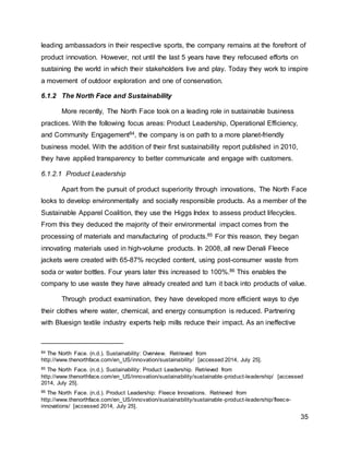 35
leading ambassadors in their respective sports, the company remains at the forefront of
product innovation. However, not until the last 5 years have they refocused efforts on
sustaining the world in which their stakeholders live and play. Today they work to inspire
a movement of outdoor exploration and one of conservation.
6.1.2 The North Face and Sustainability
More recently, The North Face took on a leading role in sustainable business
practices. With the following focus areas: Product Leadership, Operational Efficiency,
and Community Engagement84, the company is on path to a more planet-friendly
business model. With the addition of their first sustainability report published in 2010,
they have applied transparency to better communicate and engage with customers.
6.1.2.1 Product Leadership
Apart from the pursuit of product superiority through innovations, The North Face
looks to develop environmentally and socially responsible products. As a member of the
Sustainable Apparel Coalition, they use the Higgs Index to assess product lifecycles.
From this they deduced the majority of their environmental impact comes from the
processing of materials and manufacturing of products.85 For this reason, they began
innovating materials used in high-volume products. In 2008, all new Denali Fleece
jackets were created with 65-87% recycled content, using post-consumer waste from
soda or water bottles. Four years later this increased to 100%.86 This enables the
company to use waste they have already created and turn it back into products of value.
Through product examination, they have developed more efficient ways to dye
their clothes where water, chemical, and energy consumption is reduced. Partnering
with Bluesign textile industry experts help mills reduce their impact. As an ineffective
84 The North Face. (n.d.). Sustainability: Overview. Retrieved from
http://www.thenorthface.com/en_US/innovation/sustainability/ [accessed 2014, July 25].
85 The North Face. (n.d.). Sustainability: Product Leadership. Retrieved from
http://www.thenorthface.com/en_US/innovation/sustainability/sustainable-product-leadership/ [accessed
2014, July 25].
86 The North Face. (n.d.). Product Leadership: Fleece Innovations. Retrieved from
http://www.thenorthface.com/en_US/innovation/sustainability/sustainable-product-leadership/fleece-
innovations/ [accessed 2014, July 25].
 