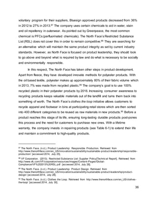 36
voluntary program for their suppliers, Bluesign approved products decreased from 36%
in 2012 to 27% in 2013.87 The company uses certain chemicals to aid in water, stain
and oil repellency in outerwear. As pointed out by Greenpeace, the most common
chemical is PFCs (perfluorinated chemicals). The North Face’s Restricted Substance
List (RSL) does not cover this in order to remain competitive.88 They are searching for
an alternative which will maintain the same product integrity as set by current industry
standards. However, as North Face is focused on product leadership, they should look
to go above and beyond what is required by law and do what is necessary to be socially
and environmentally responsible.
In this respect, The North Face has taken other steps in product development.
Apart from fleece, they have developed innovate methods for polyester products. With
the oil based textile, polyester makes up approximately 80% of their fabric volume which
in 2013, 7% was made from recycled plastic.89 The company’s goal is to use 100%
recycled plastic in their polyester products by 2016. Increasing consumer awareness to
recycling products keeps valuable materials out of the landfill and turns them back into
something of worth. The North Face’s clothes the loop initiative allows customers to
recycle apparel and footwear in bins at participating retail stores which are then sorted
into 400 different categories to be reused as raw materials in new products.90 Before a
product reaches this stage of its life, ensuring long-lasting durable products post-pones
this process and the need for customers to purchase new ones. With a lifetime
warranty, the company invests in repairing products (see Table 6-1) to extend their life
and maintain a commitment to high-quality products.
87 The North Face. (n.d.). Product Leadership: Responsible Production. Retrieved from
http://www.thenorthface.com/en_US/innovation/sustainability/sustainable-product-leadership/responsible-
production/ [accessed 2014, July 25].
88 VF Corporation. (2013). Restricted Substance List: Supplier Policy[Technical Report]. Retrieved from
http://www.vfc.com/VF/corporation/resources/images/Content-Pages/Global-
Compliance/VF%202013%20RSL.pdf [accessed 2014, July 28].
89 The North Face. (n.d.). Product Leadership: Product Design. Retrieved from
http://www.thenorthface.com/en_US/innovation/sustainability/sustainable-product-leadership/product-
design/ [accessed 2014, July 28].
90 The North Face. (n.d.). Clothes the Loop. Retrieved from http://www.thenorthface.com/en_US/clothes-
the-loop/ [accessed 2014, July 30].
 