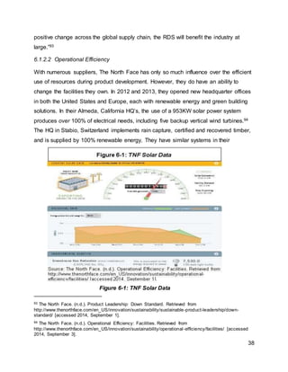 38
positive change across the global supply chain, the RDS will benefit the industry at
large.”93
6.1.2.2 Operational Efficiency
With numerous suppliers, The North Face has only so much influence over the efficient
use of resources during product development. However, they do have an ability to
change the facilities they own. In 2012 and 2013, they opened new headquarter offices
in both the United States and Europe, each with renewable energy and green building
solutions. In their Almeda, California HQ’s, the use of a 953KW solar power system
produces over 100% of electrical needs, including five backup vertical wind turbines.94
The HQ in Stabio, Switzerland implements rain capture, certified and recovered timber,
and is supplied by 100% renewable energy. They have similar systems in their
93 The North Face. (n.d.). Product Leadership: Down Standard. Retrieved from
http://www.thenorthface.com/en_US/innovation/sustainability/sustainable-product-leadership/down-
standard/ [accessed 2014, September 1].
94 The North Face. (n.d.). Operational Efficiency: Facilities. Retrieved from
http://www.thenorthface.com/en_US/innovation/sustainability/operational-efficiency/facilities/ [accessed
2014, September 3].
Figure 6-1: TNF Solar Data
 