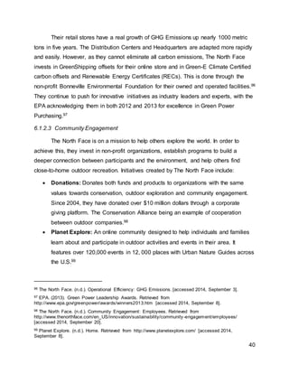 40
Their retail stores have a real growth of GHG Emissions up nearly 1000 metric
tons in five years. The Distribution Centers and Headquarters are adapted more rapidly
and easily. However, as they cannot eliminate all carbon emissions, The North Face
invests in GreenShipping offsets for their online store and in Green-E Climate Certified
carbon offsets and Renewable Energy Certificates (RECs). This is done through the
non-profit Bonneville Environmental Foundation for their owned and operated facilities.96
They continue to push for innovative initiatives as industry leaders and experts, with the
EPA acknowledging them in both 2012 and 2013 for excellence in Green Power
Purchasing.97
6.1.2.3 Community Engagement
The North Face is on a mission to help others explore the world. In order to
achieve this, they invest in non-profit organizations, establish programs to build a
deeper connection between participants and the environment, and help others find
close-to-home outdoor recreation. Initiatives created by The North Face include:
 Donations: Donates both funds and products to organizations with the same
values towards conservation, outdoor exploration and community engagement.
Since 2004, they have donated over $10 million dollars through a corporate
giving platform. The Conservation Alliance being an example of cooperation
between outdoor companies.98
 Planet Explore: An online community designed to help individuals and families
learn about and participate in outdoor activities and events in their area. It
features over 120,000 events in 12, 000 places with Urban Nature Guides across
the U.S.99
96 The North Face. (n.d.). Operational Efficiency: GHG Emissions. [accessed 2014, September 3].
97 EPA. (2013). Green Power Leadership Awards. Retrieved from
http://www.epa.gov/greenpower/awards/winners2013.htm [accessed 2014, September 8].
98 The North Face. (n.d.). Community Engagement: Employees. Retrieved from
http://www.thenorthface.com/en_US/innovation/sustainability/community-engagement/employees/
[accessed 2014, September 20].
99 Planet Explore. (n.d.). Home. Retrieved from http://www.planetexplore.com/ [accessed 2014,
September 8].
 