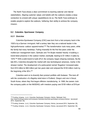 44
The North Face shows a clear commitment to reaching external and internal
stakeholders. Aligning customer values and beliefs with the outdoors creates a deep
connection to a brand with unique capabilities to do so. The North Face continues to
enable people to explore the outdoors, furthering their ability to achieve the company
mission.
6.2 Colombia Sportswear Company
6.2.1 Overview
Colombia Sportswear Company (CSC) was born from a hat company back in the
1930’s by a German immigrant. Half a century later they are a national leader in the
high-performance outdoor apparel market.105 The transformation took many years, while
the family had many hardships. Failing miserably for the first few years under the
mother-son management team, Gertrude and Tim Boyle invested heavily in building a
brand label presence in the outdoor market, eventually leading to $1 million in sales by
1978.106 With a solid brand to build off of, the company began shipping overseas. By the
late 80’s, Colombia disrupted the market with new technological advances, mainly in the
skiwear market. The development of a parka jacket named ‘Bugaboo’ increased sales
from $18 million to $80 million just two years later and eclipsed the $100 million mark by
the beginning of the 90’s.107
Columbia went on to diversify their product portfolio with footwear. This took off
with the construction of a flagship retail store in Portland, Oregon and one in Seoul,
South Korea, where they first began offshore manufacturing. In 1998, the owners took
the company public on the NASDAQ, with investors paying over $100 million at $18 per
105 Funding Universe. (n.d.). Columbia Sportswear Company History. Retrieved from
http://www.fundinguniverse.com/company-histories/columbia-sportswear-company-history/ [accessed
2014, September 25].
106 Funding Universe. (n.d.). Columbia Sportswear Company History. [accessed 2014, September 25].
107 Funding Universe. (n.d.). Columbia Sportswear Company History. [accessed 2014, September 25].
 