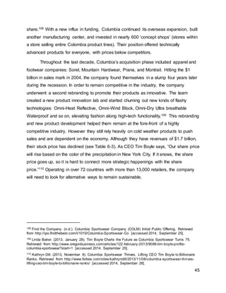 45
share.108 With a new influx in funding, Columbia continued its overseas expansion, built
another manufacturing center, and invested in nearly 600 ‘concept shops’ (stores within
a store selling entire Colombia product lines). Their position offered technically
advanced products for everyone, with prices below competitors.
Throughout the last decade, Columbia’s acquisition phase included apparel and
footwear companies: Sorel, Mountain Hardwear, Prana, and Montrail. Hitting the $1
billion in sales mark in 2004, the company found themselves in a slump four years later
during the recession. In order to remain competitive in the industry, the company
underwent a second rebranding to promote their products as innovative. The team
created a new product innovation lab and started churning out new kinds of flashy
technologies: Omni-Heat Reflective, Omni-Wind Block, Omni-Dry Ultra breathable
Waterproof and so on, elevating fashion along high-tech functionality.109 This rebranding
and new product development helped them remain at the fore-front of a highly
competitive industry. However they still rely heavily on cold weather products to push
sales and are dependent on the economy. Although they have revenues of $1.7 billion,
their stock price has declined (see Table 6-3). As CEO Tim Boyle says, “Our share price
will rise based on the color of the precipitation in New York City. If it snows, the share
price goes up, so it is hard to connect more strategic happenings with the share
price.”110 Operating in over 72 countries with more than 13,000 retailers, the company
will need to look for alternative ways to remain sustainable.
108 Find the Company. (n.d.). Columbia Sportswear Company (COLM) Initial Public Offering. Retrieved
from http://ipo.findthebest.com/l/1010/Columbia-Sportswear-Co [accessed 2014, September 25].
109 Linda Baker. (2013, January 28). Tim Boyle Charts the Future as Columbia Sportswear Turns 75.
Retrieved from http://www.oregonbusiness.com/articles/122-february-2013/9088-tim-boyle-profile-
columbia-sportswear?start=1 [accessed 2014, September 25].
110 Kathryn Dill. (2013, November 8). Columbia Sportswear Thrives, Lifting CEO Tim Boyle to Billionaire
Ranks. Retrieved from http://www.forbes.com/sites/kathryndill/2013/11/08/columbia-sportswear-thrives-
lifting-ceo-tim-boyle-to-billionaire-ranks/ [accessed 2014, September 28].
 