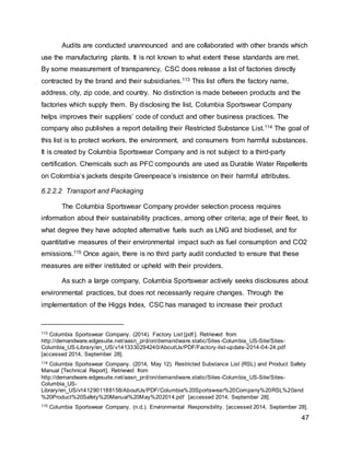 47
Audits are conducted unannounced and are collaborated with other brands which
use the manufacturing plants. It is not known to what extent these standards are met.
By some measurement of transparency, CSC does release a list of factories directly
contracted by the brand and their subsidiaries.113 This list offers the factory name,
address, city, zip code, and country. No distinction is made between products and the
factories which supply them. By disclosing the list, Columbia Sportswear Company
helps improves their suppliers’ code of conduct and other business practices. The
company also publishes a report detailing their Restricted Substance List.114 The goal of
this list is to protect workers, the environment, and consumers from harmful substances.
It is created by Columbia Sportswear Company and is not subject to a third-party
certification. Chemicals such as PFC compounds are used as Durable Water Repellents
on Colombia’s jackets despite Greenpeace’s insistence on their harmful attributes.
6.2.2.2 Transport and Packaging
The Columbia Sportswear Company provider selection process requires
information about their sustainability practices, among other criteria; age of their fleet, to
what degree they have adopted alternative fuels such as LNG and biodiesel, and for
quantitative measures of their environmental impact such as fuel consumption and CO2
emissions.115 Once again, there is no third party audit conducted to ensure that these
measures are either instituted or upheld with their providers.
As such a large company, Columbia Sportswear actively seeks disclosures about
environmental practices, but does not necessarily require changes. Through the
implementation of the Higgs Index, CSC has managed to increase their product
113 Columbia Sportswear Company. (2014). Factory List [pdf.]. Retrieved from
http://demandware.edgesuite.net/aasn_prd/on/demandware.static/Sites-Columbia_US-Site/Sites-
Columbia_US-Library/en_US/v1413330294240/AboutUs/PDF/Factory-list-update-2014-04-24.pdf
[accessed 2014, September 28].
114 Columbia Sportswear Company. (2014, May 12). Restricted Substance List (RSL) and Product Safety
Manual [Technical Report]. Retrieved from
http://demandware.edgesuite.net/aasn_prd/on/demandware.static/Sites-Columbia_US-Site/Sites-
Columbia_US-
Library/en_US/v1412901188158/AboutUs/PDF/Columbia%20Sportswear%20Company%20RSL%20and
%20Product%20Safety%20Manual%20May%202014.pdf [accessed 2014, September 28].
115 Columbia Sportswear Company. (n.d.). Environmental Responsibility. [accessed 2014, September 28].
 