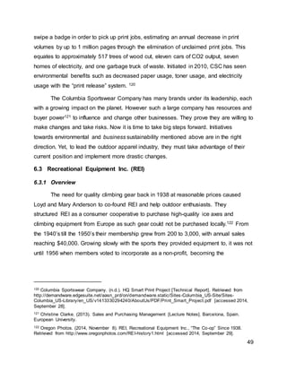 49
swipe a badge in order to pick up print jobs, estimating an annual decrease in print
volumes by up to 1 million pages through the elimination of unclaimed print jobs. This
equates to approximately 517 trees of wood cut, eleven cars of CO2 output, seven
homes of electricity, and one garbage truck of waste. Initiated in 2010, CSC has seen
environmental benefits such as decreased paper usage, toner usage, and electricity
usage with the “print release” system. 120
The Columbia Sportswear Company has many brands under its leadership, each
with a growing impact on the planet. However such a large company has resources and
buyer power121 to influence and change other businesses. They prove they are willing to
make changes and take risks. Now it is time to take big steps forward. Initiatives
towards environmental and business sustainability mentioned above are in the right
direction. Yet, to lead the outdoor apparel industry, they must take advantage of their
current position and implement more drastic changes.
6.3 Recreational Equipment Inc. (REI)
6.3.1 Overview
The need for quality climbing gear back in 1938 at reasonable prices caused
Loyd and Mary Anderson to co-found REI and help outdoor enthusiasts. They
structured REI as a consumer cooperative to purchase high-quality ice axes and
climbing equipment from Europe as such gear could not be purchased locally.122 From
the 1940’s till the 1950’s their membership grew from 200 to 3,000, with annual sales
reaching $40,000. Growing slowly with the sports they provided equipment to, it was not
until 1956 when members voted to incorporate as a non-profit, becoming the
120 Columbia Sportswear Company. (n.d.). HQ Smart Print Project [Technical Report]. Retrieved from
http://demandware.edgesuite.net/aasn_prd/on/demandware.static/Sites-Columbia_US-Site/Sites-
Columbia_US-Library/en_US/v1413330294240/AboutUs/PDF/Print_Smart_Project.pdf [accessed 2014,
September 28].
121 Christine Clarke. (2013). Sales and Purchasing Management [Lecture Notes]. Barcelona, Spain.
European University.
122 Oregon Photos. (2014, November 8). REI, Recreational Equipment Inc., “The Co-op” Since 1938.
Retrieved from http://www.oregonphotos.com/REI-history1.html [accessed 2014, September 29].
 