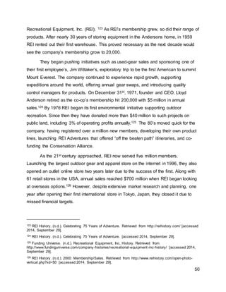 50
Recreational Equipment, Inc. (REI). 123 As REI’s membership grew, so did their range of
products. After nearly 30 years of storing equipment in the Andersons home, in 1959
REI rented out their first warehouse. This proved necessary as the next decade would
see the company’s membership grow to 20,000.
They began pushing initiatives such as used-gear sales and sponsoring one of
their first employee’s, Jim Wittaker’s, exploratory trip to be the first American to summit
Mount Everest. The company continued to experience rapid growth, supporting
expeditions around the world, offering annual gear swaps, and introducing quality
control managers for products. On December 31st, 1971, founder and CEO, Lloyd
Anderson retired as the co-op’s membership hit 200,000 with $5 million in annual
sales.124 By 1976 REI began its first environmental initiative supporting outdoor
recreation. Since then they have donated more than $40 million to such projects on
public land, including 3% of operating profits annually.125 The 80’s moved quick for the
company, having registered over a million new members, developing their own product
lines, launching REI Adventures that offered “off the beaten path” itineraries, and co-
funding the Conservation Alliance.
As the 21st century approached, REI now served five million members.
Launching the largest outdoor gear and apparel store on the internet in 1996, they also
opened an outlet online store two years later due to the success of the first. Along with
61 retail stores in the USA, annual sales reached $700 million when REI began looking
at overseas options.126 However, despite extensive market research and planning, one
year after opening their first international store in Tokyo, Japan, they closed it due to
missed financial targets.
123 REI History. (n.d.). Celebrating 75 Years of Adventure. Retrieved from http://reihistory.com/ [accessed
2014, September 29].
124 REI History. (n.d.). Celebrating 75 Years of Adventure. [accessed 2014, September 29].
125 Funding Universe. (n.d.). Recreational Equipment, Inc. History. Retrieved from
http://www.fundinguniverse.com/company-histories/recreational-equipment-inc-history/ [accessed 2014,
September 29].
126 REI History. (n.d.). 2000: Membership/Sales. Retrieved from http://www.reihistory.com/open-photo-
vertical.php?xd=50 [accessed 2014, September 29].
 
