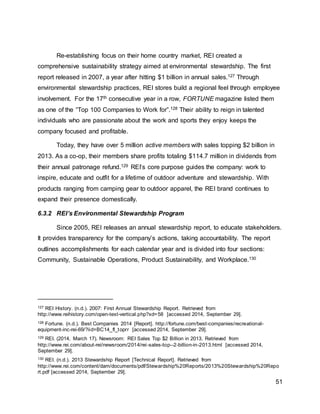 51
Re-establishing focus on their home country market, REI created a
comprehensive sustainability strategy aimed at environmental stewardship. The first
report released in 2007, a year after hitting $1 billion in annual sales.127 Through
environmental stewardship practices, REI stores build a regional feel through employee
involvement. For the 17th consecutive year in a row, FORTUNE magazine listed them
as one of the “Top 100 Companies to Work for”.128 Their ability to reign in talented
individuals who are passionate about the work and sports they enjoy keeps the
company focused and profitable.
Today, they have over 5 million active members with sales topping $2 billion in
2013. As a co-op, their members share profits totaling $114.7 million in dividends from
their annual patronage refund.129 REI’s core purpose guides the company: work to
inspire, educate and outfit for a lifetime of outdoor adventure and stewardship. With
products ranging from camping gear to outdoor apparel, the REI brand continues to
expand their presence domestically.
6.3.2 REI’s Environmental Stewardship Program
Since 2005, REI releases an annual stewardship report, to educate stakeholders.
It provides transparency for the company’s actions, taking accountability. The report
outlines accomplishments for each calendar year and is divided into four sections:
Community, Sustainable Operations, Product Sustainability, and Workplace.130
127 REI History. (n.d.). 2007: First Annual Stewardship Report. Retrieved from
http://www.reihistory.com/open-text-vertical.php?xd=58 [accessed 2014, September 29].
128 Fortune. (n.d.). Best Companies 2014 [Report]. http://fortune.com/best-companies/recreational-
equipment-inc-rei-69/?iid=BC14_fl_toprr [accessed 2014, September 29].
129 REI. (2014, March 17). Newsroom: REI Sales Top $2 Billion in 2013. Retrieved from
http://www.rei.com/about-rei/newsroom/2014/rei-sales-top--2-billion-in-2013.html [accessed 2014,
September 29].
130 REI. (n.d.). 2013 Stewardship Report [Technical Report]. Retrieved from
http://www.rei.com/content/dam/documents/pdf/Stewardship%20Reports/2013%20Stewardship%20Repo
rt.pdf [accessed 2014, September 29].
 