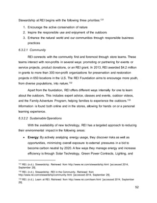 52
Stewardship at REI begins with the following three priorities:131
1. Encourage the active conservation of nature
2. Inspire the responsible use and enjoyment of the outdoors
3. Enhance the natural world and our communities through responsible business
practices
6.3.2.1 Community
REI connects with the community first and foremost through store teams. These
teams interact with non-profits in several ways: promoting or partnering for events or
service projects, product donations, or an REI grant. In 2013, REI awarded $4.2 million
in grants to more than 300 non-profit organizations for preservation and restoration
projects in 650 locations in the U.S. The REI Foundation aims to encourage more youth,
from diverse populations, into nature.132
Apart from the foundation, REI offers different ways internally for one to learn
about the outdoors. This includes expert advice, classes and events, outdoor videos,
and the Family Adventure Program, helping families to experience the outdoors.133
Information is found both online and in the stores, allowing for hands on or a personal
learning experience.
6.3.2.2 Sustainable Operations
With the availability of new technology, REI has a targeted approach to reducing
their environmental impact in the following areas:
 Energy: By actively analyzing energy usage, they discover risks as well as
opportunities, minimizing overall exposure to external pressures in a bid to
become carbon neutral by 2020. A few ways they manage energy and increase
efficiency is through Solar Technology, Green Power Contracts, Lighting, and
131 REI. (n.d.). Stewardship. Retrieved from http://www.rei.com/stewardship.html [accessed 2014,
September 29].
132 REI. (n.d.). Stewardship: REI in the Community. Retrieved from
http://www.rei.com/stewardship/community.html [accessed 2014, September 29].
133 REI. (n.d.). Learn at REI. Retrieved from http://www.rei.com/learn.html [accessed 2014, September
29].
 