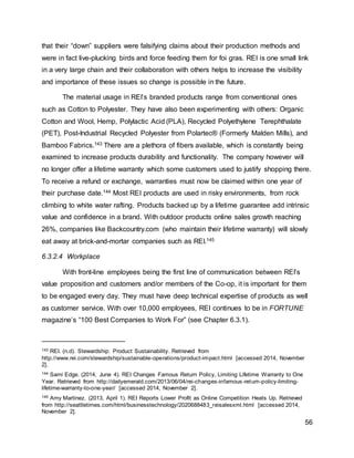 56
that their “down” suppliers were falsifying claims about their production methods and
were in fact live-plucking birds and force feeding them for foi gras. REI is one small link
in a very large chain and their collaboration with others helps to increase the visibility
and importance of these issues so change is possible in the future.
The material usage in REI’s branded products range from conventional ones
such as Cotton to Polyester. They have also been experimenting with others: Organic
Cotton and Wool, Hemp, Polylactic Acid (PLA), Recycled Polyethylene Terephthalate
(PET), Post-Industrial Recycled Polyester from Polartec® (Formerly Malden Mills), and
Bamboo Fabrics.143 There are a plethora of fibers available, which is constantly being
examined to increase products durability and functionality. The company however will
no longer offer a lifetime warranty which some customers used to justify shopping there.
To receive a refund or exchange, warranties must now be claimed within one year of
their purchase date.144 Most REI products are used in risky environments, from rock
climbing to white water rafting. Products backed up by a lifetime guarantee add intrinsic
value and confidence in a brand. With outdoor products online sales growth reaching
26%, companies like Backcountry.com (who maintain their lifetime warranty) will slowly
eat away at brick-and-mortar companies such as REI.145
6.3.2.4 Workplace
With front-line employees being the first line of communication between REI’s
value proposition and customers and/or members of the Co-op, it is important for them
to be engaged every day. They must have deep technical expertise of products as well
as customer service. With over 10,000 employees, REI continues to be in FORTUNE
magazine’s “100 Best Companies to Work For” (see Chapter 6.3.1).
143 REI. (n.d). Stewardship: Product Sustainability. Retrieved from
http://www.rei.com/stewardship/sustainable-operations/product-impact.html [accessed 2014, November
2].
144 Sami Edge. (2014, June 4). REI Changes Famous Return Policy, Limiting Lifetime Warranty to One
Year. Retrieved from http://dailyemerald.com/2013/06/04/rei-changes-infamous-return-policy-limiting-
lifetime-warranty-to-one-year/ [accessed 2014, November 2].
145 Amy Martinez. (2013, April 1). REI Reports Lower Profit as Online Competition Heats Up. Retrieved
from http://seattletimes.com/html/businesstechnology/2020688483_reisalesxml.html [accessed 2014,
November 2].
 