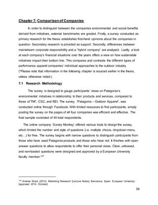 58
Chapter 7: Comparisonof Companies
In order to distinguish between the companies environmental and social benefits
derived from initiatives, external benchmarks are graded. Firstly, a survey conducted as
primary research for the thesis establishes first-hand opinions about the companies in
question. Secondary research is provided as support. Secondly, differences between
mainstream corporate responsibility and a “hybrid company” are analyzed. Lastly, a look
at each company’s financial situations over the years offers a view on how sustainable
initiatives impact their bottom line. This compares and contrasts the different types of
performance apparel companies’ individual approaches to the outdoor industry.
(*Please note that information in the following chapter is sourced earlier in the thesis,
unless otherwise noted.)
7.1 Research Methodology
The survey is designed to gauge participants’ views on Patagonia’s
environmental initiatives in relationship to their products and services, compared to
those of TNF, CSC, and REI. The survey, “Patagonia – Outdoor Apparel”, was
conducted online through Facebook. With limited resources to find participants, simply
posting the survey on the pages of all four companies was efficient and effective. The
final sample consisted of 40 total respondents.
The online company ‘Survey Monkey’ offered various tools to design the survey,
which limited the number and style of questions (i.e. multiple choice, dropdown menu,
etc…) for free. The survey begins with narrow questions to distinguish participants from
those who have used Patagonia products and those who have not. It finishes with open
answer questions to allow respondents to offer their personal views. Clear, unbiased,
and non-loaded questions were designed and approved by a European University
faculty member.147
147 Andrew Ward. (2013). Marketing Research [Lecture Notes]. Barcelona, Spain. European University.
[approved 2014, October].
 