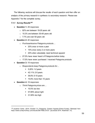 59
The following sections will discuss the results of each question and then offer an
analysis of the primary research in synthesis to secondary research. Please see
Appendix 7 for the complete survey.
7.1.1 Survey Results148
 Question 1: 39 responses
o 82% are between 18-29 years old
o 10.3% are between 30-49 years old
o 7.7% are over 50 years old
 Question 2: 40 responses
o Purchase/receive Patagonia products…
 20% once or more a year
 15% once every 2 or more years
 20% when absolutely need technical apparel
o 27.5% have never heard of Patagonia before today
o 17.5% have never purchased / received Patagonia products
 Question 3: 19 responses
o Respondents keep Patagonia products for…
 5.26% 1-2 years
 42.11% 2-5 years
 36.8% 5-10 years
 15.8% more than 10 years
 Question 4: 19 responses
o Think Patagonia prices are…
 10.5% too low
 57.89% about right
 31.58% too high
148 Jonathan Carter. (2014, October 11). Patagonia: Outdoor Apparel [Online Survey]. Retrieved from
https://www.surveymonkey.com/results/SM-TN8LCVCV/ [accessed 2014, November 21].
 
