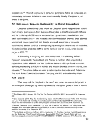 63
expectations.150 This will soon apply to consumer purchasing habits as companies are
increasingly pressured to become more environmentally friendly. Patagonia is just
ahead of the game.
7.2 Main-stream Corporate Sustainability vs. Hybrid Organizations
Corporate Sustainability (also known as Corporate Social Responsibility) is now
main-stream. Every aspect, from Business Universities to Chief Sustainability Officers
and the publishing of CSR reports are demanded by customers, shareholders, and
other stakeholders alike.151 This leads to a new communication channel, once deemed
unimportant, now a major tool. Yet, despite an overall awareness of corporate
sustainability, studies continue to emerge arguing ecological systems are still in decline.
‘Climate scientists predicted 2014 to be the warmest year on record, since records
began in 1880.’152
Sustainability is still young and takes many forms. It is still being defined.
Research completed by Nardia Haigh and Andrew J. Hoffman offer a new kind of
organization called a Hybrid: one that combines elements of for-profit and non-profit
domains; maintaining a mixture of market- and mission-oriented practices, beliefs, and
rationale.153 The criteria below are used to determine the degree to which Patagonia,
The North Face, Columbia Sportswear Company, and REI are sustainably driven.
7.2.1 Growth
What many call the “elephant in the room” also known as exponential growth is
an assumption challenged by hybrid organizations. Patagonia grows in order to remain
150 Tim Mohin. (2012, January 18). The Top Ten Trends in CSR For 2012. [accessed 2014, November
25].
151 Dina Medland. (2014, May 26). ‘Sustainability’ Moves into The Mainstream as ‘Profits With Principles
and Less Risk’. Retrieved from http://www.forbes.com/sites/dinamedland/2014/05/26/sustainability-
moves-into-the-mainstream-as-profits-with-principles-and-less-risk/ [accessed 2014, November 25].
152 Andrea Thompson. (2014, November 21). 2014 Set for Record Hot; Record Cold Thing of the Past.
Retrieved from http://www.livescience.com/48849-2014-set-for-record-hot-record-cold-thing-of-the-
past.html [accessed 2014, November 25].
153 Nardia Haigh and Andrew Hoffman. (2014, September 12). The New Heretics: Hybrid Organizations
and the Challenges They Present to Corporate Sustainability [Technical Report]. Retrieved from
http://oae.sagepub.com/content/early/2014/08/07/1086026614545345 [accessed 2014, November 25].
 