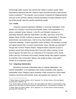 64
economically viable; however they exercise their ability to constrain growth. Hybrid
organizations experience less than maximum speed of growth because of self-imposed
mission constraints.154 This long-term view of survival is important for mitigating external
risks such as the economy, whereby Colombia Sportswear Company attempts to be as
big as Nike through rapid and possibly unrestrained growth.
7.2.2 Profits
Corporate companies experience difficulties in convincing shareholders of the
benefits from investing in social and environmental causes. Profit maximization is a
priority, contended by law. However, in the 90’s John Elkington introduced an
accounting framework called the Triple Bottom Line (TBL), also known as the 3P’s
(People, Planet, & Profit) in attempt to measure the effect of sustainability.155 This puts
environmental and societal issues in terms of how they facilitate profitability and
competitive advantage. A hybrid organization would voluntarily limit distribution of profits
and instead reinvest them in social or environmental issues, internally and externally.156
Through their Common Threads Initiative, Patagonia asked customers to repair or
purchase second hand clothing through their E-bay store before investing in a new
piece of apparel. The North Face, as a subsidiary of VF Corporation (VFC), shares
profits in the form of dividends and reinvests internally through their explorer programs.
As a member of the Conservation Alliance, they donate as others in the outdoor
industry do to conservation projects.
7.2.3 Integrating Stakeholders
Mainstream Corporate Sustainability refers to “external stakeholders” and
“internal stakeholders” of an organization that remains competitive while weighing
sustainability issues. Patagonia claims ownership of their products from birth-to-death,
investing in social and environmental issues with suppliers and customers. The
154 Nardia Haigh and Andrew Hoffman. (2014, September 12). The New Heretics [Technical Report].
[accessed 2014, November 25].
155 Dr. Timothy Slaper and Tanya Hall. (2011). The Triple Bottom Line: What is it and How does it work.
Retrieved from http://www.ibrc.indiana.edu/ibr/2011/spring/article2.html [accessed 2014, November 25].
156 Nardia Haigh and Andrew Hoffman. (2014, September 12). The New Heretics [Technical Report].
[accessed 2014, November 25].
 