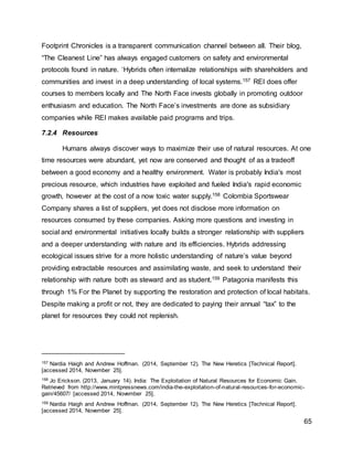 65
Footprint Chronicles is a transparent communication channel between all. Their blog,
“The Cleanest Line” has always engaged customers on safety and environmental
protocols found in nature. ‘Hybrids often internalize relationships with shareholders and
communities and invest in a deep understanding of local systems.157 REI does offer
courses to members locally and The North Face invests globally in promoting outdoor
enthusiasm and education. The North Face’s investments are done as subsidiary
companies while REI makes available paid programs and trips.
7.2.4 Resources
Humans always discover ways to maximize their use of natural resources. At one
time resources were abundant, yet now are conserved and thought of as a tradeoff
between a good economy and a healthy environment. Water is probably India's most
precious resource, which industries have exploited and fueled India's rapid economic
growth, however at the cost of a now toxic water supply.158 Colombia Sportswear
Company shares a list of suppliers, yet does not disclose more information on
resources consumed by these companies. Asking more questions and investing in
social and environmental initiatives locally builds a stronger relationship with suppliers
and a deeper understanding with nature and its efficiencies. Hybrids addressing
ecological issues strive for a more holistic understanding of nature’s value beyond
providing extractable resources and assimilating waste, and seek to understand their
relationship with nature both as steward and as student.159 Patagonia manifests this
through 1% For the Planet by supporting the restoration and protection of local habitats.
Despite making a profit or not, they are dedicated to paying their annual “tax” to the
planet for resources they could not replenish.
157 Nardia Haigh and Andrew Hoffman. (2014, September 12). The New Heretics [Technical Report].
[accessed 2014, November 25].
158 Jo Erickson. (2013, January 14). India: The Exploitation of Natural Resources for Economic Gain.
Retrieved from http://www.mintpressnews.com/india-the-exploitation-of-natural-resources-for-economic-
gain/45607/ [accessed 2014, November 25].
159 Nardia Haigh and Andrew Hoffman. (2014, September 12). The New Heretics [Technical Report].
[accessed 2014, November 25].
 