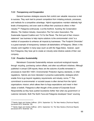 66
7.2.5 Transparency and Cooperation
General business strategies assume that control over valuable resources is vital
to success. They work hard to prevent competitors from imitating products, processes,
and methods for a competitive advantage. Hybrid organizations maintain relatively high
levels of transparency and even seek to diffuse their practices to others in their
industry.160 Patagonia continuously is at the forefront, founding the Conservation
Alliance, The Outdoor Industry Association, The Fair Labor Association, The
Sustainable Apparel Coalition and 1% For the Planet. The third part of their mission
statement “use business to help inspire solutions to the environmental crisis” is a
method of cooperation to enhance all impacts by businesses. “The Footprint Chronicles”
is a great example of transparency between all stakeholders of Patagonia. Others in the
industry work together in many ways (such as with the Higgs Index), however, apart
from Patagonia, they have yet to create an industry wide initiative outside of their own
company.
7.2.6 Proactive Sustainability
Mainstream Corporate Sustainability reduces social and ecological impacts
through recycling, purchasing carbon offsets, and other eco-efficient initiatives. Although
published in annual CSR reports, these are the outcome of profits reinvested in
processes to meet ISO 14001, Environmental Protection Agency standards, or other
regulations. Hybrids are more interested in proactive sustainability strategies which
enable firms to go beyond regulatory requirements and industry norms.161 This
commitment to environmental or societal causes is often derived from the hybrid
organizations mission, which allows them to forgo expectations and invest in their
values or beliefs. Patagonia is often thought of the pioneer of Corporate Social
Responsibility as they have pushed boundaries farther than what any government or
customer demands. Both The North Face and Patagonia developed “down” sourcing
160 Nardia Haigh and Andrew Hoffman. (2014, September 12). The New Heretics [Technical Report].
[accessed 2014, November 25].
161 Nardia Haigh and Andrew Hoffman. (2014, September 12). The New Heretics [Technical Report].
[accessed 2014, November 25].
 