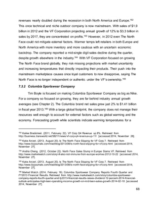 68
revenues nearly doubled during the recession in both North America and Europe.162
This once technical and niche outdoor company is now mainstream. With sales of $1.9
billion in 2012 and the VF Corporation projecting annual growth of 12% to $3.3 billion in
sales by 2017, they are concentrated on profits.163 However, in 2012 even The North
Face could not mitigate external factors. Warmer temps left retailers in both Europe and
North America with more inventory and more cautious with an uncertain economic
backdrop. The company reported a mid-single digit sales decline during the quarter,
despite growth elsewhere in the industry.164 With VF Corporation focused on growing
The North Face brand globally, they risk missing projections with market uncertainty
and increasing temperatures that directly impacting their products. Their push into the
mainstream marketplace causes once loyal customers to now disapprove, saying The
North Face is no longer independent or authentic under the VF’s ownership.165
7.3.2 Columbia Sportswear Company
Tim Boyle is focused on making Columbia Sportswear Company as big as Nike.
For a company so focused on growing, they are far behind industry annual growth
averages (see Chapter 2). The Columbia brand net sales grew just 2% to $1.41 billion
in fiscal year 2013.166 With a large global footprint, the company does not manage their
resources well enough to account for external factors such as global warming and the
economy. Forecasting growth while scientists indicate warming temperatures for a
162 Kailee Bradstreet. (2011, February 22). VF Corp Q4 Revenue up 8%. Retrieved from
http://business.transworld.net/58211/news/vf-corp-q4-revenue-up-11/ [accessed 2014, November 28].
163 Katie Arcieri. (2013, August 20). Is The North Face Slipping for VF Corp.?. Retrieved from
http://www.bizjournals.com/triad/blog/2013/08/is-north-face-slipping-for-vf-corp.html [accessed 2014,
November 27].
164 Andria Cheng. (2012, October 22). North Face Sales Slump in Europe Slams VF. Retrieved from
http://www.marketwatch.com/story/vf-also-not-immune-from-europe-worries-2012-10-22 [accessed 2014,
November 27].
165 Katie Arcieri. (2013, August 20). Is The North Face Slipping for VF Corp.?. Retrieved from
http://www.bizjournals.com/triad/blog/2013/08/is-north-face-slipping-for-vf-corp.html [accessed 2014,
November 27].
166 Market Watch. (2014, February 18). Columbia Sportswear Company Reports Fourth Quarter and
FY2013 Financial Results. Retrieved from http://www.marketwatch.com/story/columbia-sportswear-
company-reports-fourth-quarter-and-fy2013-financial-results-raises-dividend-12-percent-2014-financial-
outlook-anticipates-high-teen-operating-income-growth-on-mid-teen-sales-growth-2014-02-18 [accessed
2014, November 27].
 