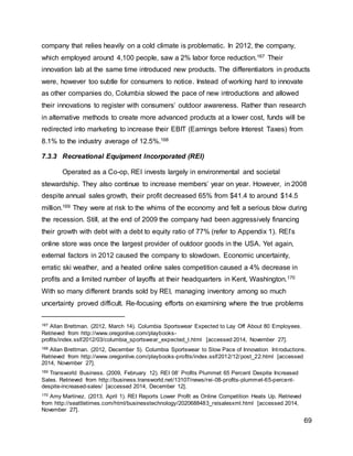69
company that relies heavily on a cold climate is problematic. In 2012, the company,
which employed around 4,100 people, saw a 2% labor force reduction.167 Their
innovation lab at the same time introduced new products. The differentiators in products
were, however too subtle for consumers to notice. Instead of working hard to innovate
as other companies do, Columbia slowed the pace of new introductions and allowed
their innovations to register with consumers’ outdoor awareness. Rather than research
in alternative methods to create more advanced products at a lower cost, funds will be
redirected into marketing to increase their EBIT (Earnings before Interest Taxes) from
8.1% to the industry average of 12.5%.168
7.3.3 Recreational Equipment Incorporated (REI)
Operated as a Co-op, REI invests largely in environmental and societal
stewardship. They also continue to increase members’ year on year. However, in 2008
despite annual sales growth, their profit decreased 65% from $41.4 to around $14.5
million.169 They were at risk to the whims of the economy and felt a serious blow during
the recession. Still, at the end of 2009 the company had been aggressively financing
their growth with debt with a debt to equity ratio of 77% (refer to Appendix 1). REI’s
online store was once the largest provider of outdoor goods in the USA. Yet again,
external factors in 2012 caused the company to slowdown. Economic uncertainty,
erratic ski weather, and a heated online sales competition caused a 4% decrease in
profits and a limited number of layoffs at their headquarters in Kent, Washington.170
With so many different brands sold by REI, managing inventory among so much
uncertainty proved difficult. Re-focusing efforts on examining where the true problems
167 Allan Brettman. (2012, March 14). Columbia Sportswear Expected to Lay Off About 80 Employees.
Retrieved from http://www.oregonlive.com/playbooks-
profits/index.ssf/2012/03/columbia_sportswear_expected_t.html [accessed 2014, November 27].
168 Allan Brettman. (2012, December 5). Columbia Sportswear to Slow Pace of Innovation Introductions.
Retrieved from http://www.oregonlive.com/playbooks-profits/index.ssf/2012/12/post_22.html [accessed
2014, November 27].
169 Transworld Business. (2009, February 12). REI 08’ Profits Plummet 65 Percent Despite Increased
Sales. Retrieved from http://business.transworld.net/13107/news/rei-08-profits-plummet-65-percent-
despite-increased-sales/ [accessed 2014, December 12].
170 Amy Martinez. (2013, April 1). REI Reports Lower Profit as Online Competition Heats Up. Retrieved
from http://seattletimes.com/html/businesstechnology/2020688483_reisalesxml.html [accessed 2014,
November 27].
 