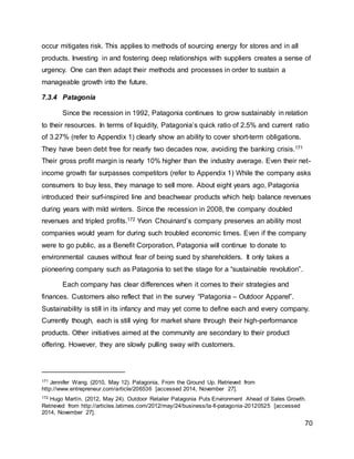 70
occur mitigates risk. This applies to methods of sourcing energy for stores and in all
products. Investing in and fostering deep relationships with suppliers creates a sense of
urgency. One can then adapt their methods and processes in order to sustain a
manageable growth into the future.
7.3.4 Patagonia
Since the recession in 1992, Patagonia continues to grow sustainably in relation
to their resources. In terms of liquidity, Patagonia’s quick ratio of 2.5% and current ratio
of 3.27% (refer to Appendix 1) clearly show an ability to cover short-term obligations.
They have been debt free for nearly two decades now, avoiding the banking crisis.171
Their gross profit margin is nearly 10% higher than the industry average. Even their net-
income growth far surpasses competitors (refer to Appendix 1) While the company asks
consumers to buy less, they manage to sell more. About eight years ago, Patagonia
introduced their surf-inspired line and beachwear products which help balance revenues
during years with mild winters. Since the recession in 2008, the company doubled
revenues and tripled profits.172 Yvon Chouinard’s company preserves an ability most
companies would yearn for during such troubled economic times. Even if the company
were to go public, as a Benefit Corporation, Patagonia will continue to donate to
environmental causes without fear of being sued by shareholders. It only takes a
pioneering company such as Patagonia to set the stage for a “sustainable revolution”.
Each company has clear differences when it comes to their strategies and
finances. Customers also reflect that in the survey “Patagonia – Outdoor Apparel”.
Sustainability is still in its infancy and may yet come to define each and every company.
Currently though, each is still vying for market share through their high-performance
products. Other initiatives aimed at the community are secondary to their product
offering. However, they are slowly pulling sway with customers.
171 Jennifer Wang. (2010, May 12). Patagonia, From the Ground Up. Retrieved from
http://www.entrepreneur.com/article/206536 [accessed 2014, November 27].
172 Hugo Martín. (2012, May 24). Outdoor Retailer Patagonia Puts Environment Ahead of Sales Growth.
Retrieved from http://articles.latimes.com/2012/may/24/business/la-fi-patagonia-20120525 [accessed
2014, November 27].
 