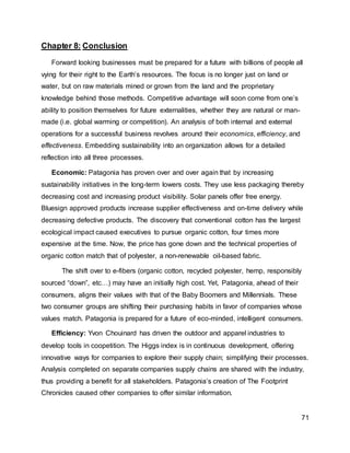 71
Chapter 8: Conclusion
Forward looking businesses must be prepared for a future with billions of people all
vying for their right to the Earth’s resources. The focus is no longer just on land or
water, but on raw materials mined or grown from the land and the proprietary
knowledge behind those methods. Competitive advantage will soon come from one’s
ability to position themselves for future externalities, whether they are natural or man-
made (i.e. global warming or competition). An analysis of both internal and external
operations for a successful business revolves around their economics, efficiency, and
effectiveness. Embedding sustainability into an organization allows for a detailed
reflection into all three processes.
Economic: Patagonia has proven over and over again that by increasing
sustainability initiatives in the long-term lowers costs. They use less packaging thereby
decreasing cost and increasing product visibility. Solar panels offer free energy.
Bluesign approved products increase supplier effectiveness and on-time delivery while
decreasing defective products. The discovery that conventional cotton has the largest
ecological impact caused executives to pursue organic cotton, four times more
expensive at the time. Now, the price has gone down and the technical properties of
organic cotton match that of polyester, a non-renewable oil-based fabric.
The shift over to e-fibers (organic cotton, recycled polyester, hemp, responsibly
sourced “down”, etc…) may have an initially high cost. Yet, Patagonia, ahead of their
consumers, aligns their values with that of the Baby Boomers and Millennials. These
two consumer groups are shifting their purchasing habits in favor of companies whose
values match. Patagonia is prepared for a future of eco-minded, intelligent consumers.
Efficiency: Yvon Chouinard has driven the outdoor and apparel industries to
develop tools in coopetition. The Higgs index is in continuous development, offering
innovative ways for companies to explore their supply chain; simplifying their processes.
Analysis completed on separate companies supply chains are shared with the industry,
thus providing a benefit for all stakeholders. Patagonia’s creation of The Footprint
Chronicles caused other companies to offer similar information.
 