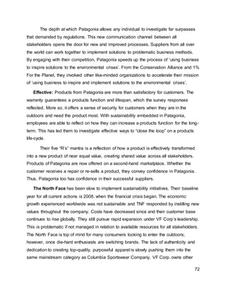 72
The depth at which Patagonia allows any individual to investigate far surpasses
that demanded by regulations. This new communication channel between all
stakeholders opens the door for new and improved processes. Suppliers from all over
the world can work together to implement solutions to problematic business methods.
By engaging with their competition, Patagonia speeds up the process of ‘using business
to inspire solutions to the environmental crises’. From the Conservation Alliance and 1%
For the Planet, they involved other like-minded organizations to accelerate their mission
of ‘using business to inspire and implement solutions to the environmental crises’.
Effective: Products from Patagonia are more than satisfactory for customers. The
warranty guarantees a products function and lifespan, which the survey responses
reflected. More so, it offers a sense of security for customers when they are in the
outdoors and need the product most. With sustainability embedded in Patagonia,
employees are able to reflect on how they can increase a products function for the long-
term. This has led them to investigate effective ways to “close the loop” on a products
life-cycle.
Their five “R’s” mantra is a reflection of how a product is effectively transformed
into a new product of near equal value, creating shared value across all stakeholders.
Products of Patagonia are now offered on a second-hand marketplace. Whether the
customer receives a repair or re-sells a product, they convey confidence in Patagonia.
Thus, Patagonia too has confidence in their successful suppliers.
The North Face has been slow to implement sustainability initiatives. Their baseline
year for all current actions is 2008, when the financial crisis began. The economic
growth experienced worldwide was not sustainable and TNF responded by instilling new
values throughout the company. Costs have decreased since and their customer base
continues to rise globally. They still pursue rapid expansion under VF Corp’s leadership.
This is problematic if not managed in relation to available resources for all stakeholders.
The North Face is top of mind for many consumers looking to enter the outdoors;
however, once die-hard enthusiasts are switching brands. The lack of authenticity and
dedication to creating top-quality, purposeful apparel is slowly pushing them into the
same mainstream category as Columbia Sportswear Company. VF Corp. owns other
 