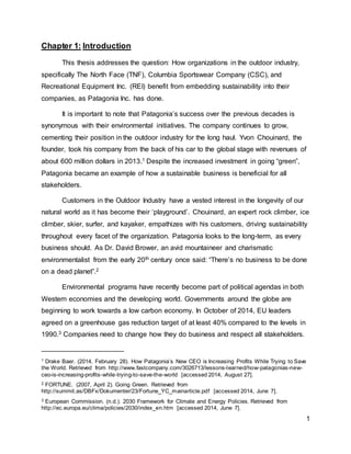 1
Chapter 1: Introduction
This thesis addresses the question: How organizations in the outdoor industry,
specifically The North Face (TNF), Columbia Sportswear Company (CSC), and
Recreational Equipment Inc. (REI) benefit from embedding sustainability into their
companies, as Patagonia Inc. has done.
It is important to note that Patagonia’s success over the previous decades is
synonymous with their environmental initiatives. The company continues to grow,
cementing their position in the outdoor industry for the long haul. Yvon Chouinard, the
founder, took his company from the back of his car to the global stage with revenues of
about 600 million dollars in 2013.1 Despite the increased investment in going “green”,
Patagonia became an example of how a sustainable business is beneficial for all
stakeholders.
Customers in the Outdoor Industry have a vested interest in the longevity of our
natural world as it has become their ‘playground’. Chouinard, an expert rock climber, ice
climber, skier, surfer, and kayaker, empathizes with his customers, driving sustainability
throughout every facet of the organization. Patagonia looks to the long-term, as every
business should. As Dr. David Brower, an avid mountaineer and charismatic
environmentalist from the early 20th century once said: “There’s no business to be done
on a dead planet”.2
Environmental programs have recently become part of political agendas in both
Western economies and the developing world. Governments around the globe are
beginning to work towards a low carbon economy. In October of 2014, EU leaders
agreed on a greenhouse gas reduction target of at least 40% compared to the levels in
1990.3 Companies need to change how they do business and respect all stakeholders.
1 Drake Baer. (2014, February 28). How Patagonia’s New CEO is Increasing Profits While Trying to Save
the World. Retrieved from http://www.fastcompany.com/3026713/lessons-learned/how-patagonias-new-
ceo-is-increasing-profits-while-trying-to-save-the-world [accessed 2014, August 27].
2 FORTUNE. (2007, April 2). Going Green. Retrieved from
http://summit.as/DBFx/Dokumenter/23/Fortune_YC_mainarticle.pdf [accessed 2014, June 7].
3 European Commission. (n.d.). 2030 Framework for Climate and Energy Policies. Retrieved from
http://ec.europa.eu/clima/policies/2030/index_en.htm [accessed 2014, June 7].
 