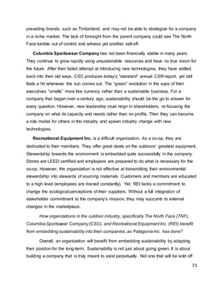 73
prevailing brands, such as Timberland, and may not be able to strategize for a company
in a niche market. The lack of foresight from the parent company could see The North
Face tumble out of control and witness yet another sell-off.
Columbia Sportswear Company has not been financially stable in many years.
They continue to grow rapidly using unsustainable resources and have no true vision for
the future. After their failed attempt at introducing new technologies, they have settled
back into their old ways. CSC produces today’s “standard” annual CSR report, yet still
feels a hit whenever the sun comes out. The “green” revolution in the eyes of their
executives “smells” more like currency rather than a sustainable business. For a
company that began over a century ago, sustainability should be the go to answer for
every question. However, new leadership must reign in shareholders, re-focusing the
company on what its capacity and needs rather than on profits. Then they can become
a role model for others in the industry and spawn industry change with new
technologies.
Recreational Equipment Inc. is a difficult organization. As a co-op, they are
dedicated to their members. They offer great deals on the outdoors’ greatest equipment.
Stewardship towards the environment is embedded quite successfully in the company.
Stores are LEED certified and employees are prepared to do what is necessary for the
co-op. However, the organization is not effective at transmitting their environmental
stewardship into stewards of sourcing materials. Customers and members are educated
to a high level (employees are trained constantly). Yet, REI lacks a commitment to
change the ecological perceptions of their suppliers. Without a full integration of
stakeholder commitment to the company’s mission, they may succumb to external
changes in the marketplace.
How organizations in the outdoor industry, specifically The North Face (TNF),
Columbia Sportswear Company (CSC), and Recreational Equipment Inc. (REI) benefit
from embedding sustainability into their companies, as Patagonia Inc. has done?
Overall, an organization will benefit from embedding sustainability by adapting
their position for the long-term. Sustainability is not just about going green. It is about
building a company that is truly meant to exist perpetually. Not one that will be sold off
 
