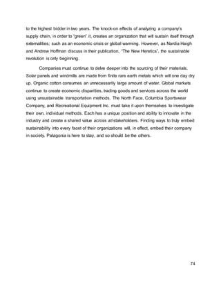 74
to the highest bidder in two years. The knock-on effects of analyzing a company’s
supply chain, in order to “green” it, creates an organization that will sustain itself through
externalities; such as an economic crisis or global warming. However, as Nardia Haigh
and Andrew Hoffman discuss in their publication, “The New Heretics”, the sustainable
revolution is only beginning.
Companies must continue to delve deeper into the sourcing of their materials.
Solar panels and windmills are made from finite rare earth metals which will one day dry
up. Organic cotton consumes an unnecessarily large amount of water. Global markets
continue to create economic disparities, trading goods and services across the world
using unsustainable transportation methods. The North Face, Columbia Sportswear
Company, and Recreational Equipment Inc. must take it upon themselves to investigate
their own, individual methods. Each has a unique position and ability to innovate in the
industry and create a shared value across all stakeholders. Finding ways to truly embed
sustainability into every facet of their organizations will, in effect, embed their company
in society. Patagonia is here to stay, and so should be the others.
 