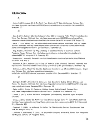 75
Bibliography
A
- Arcieri, K. (2013, August 20). Is The North Face Slipping for VF Corp. BizJournals. Retrieved from
http://www.bizjournals.com/triad/blog/2013/08/is-north-face-slipping-for-vf-corp.html [accessed 2014,
November 27].
B
- Baer, D. (2014, February 28). How Patagonia’s New CEO is Increasing Profits While Trying to Save the
World. Fast Company. Retrieved from http://www.fastcompany.com/3026713/lessons-learned/how-
patagonias-new-ceo-is-increasing-profits-while-trying-to-save-the-world [accessed 2014, August 27].
- Baker, L. (2013, January 28). Tim Boyle Charts the Future as Columbia Sportswear Turns 75. Oregon
Business. Retrieved from http://www.oregonbusiness.com/articles/122-february-2013/9088-tim-boyle-
profile-columbia-sportswear?start=1 [accessed 2014, September 25].
- Berg, M. (2013, December 17). Why Advertising is ‘Dead Last’ Priority at Outerwear Marketer
Patagonia. Adage. Retrieved from http://adage.com/article/cmo-strategy/advertising-dead-priority-
patagonia/245712/ [accessed 2014, November 21].
- Bluesign.(n.d.). Approach. Retrieved from http://www.bluesign.com/home/approach#.U0JmGPkbVb4
[accessed 2014, May 5].
- Bradstreet, K. (2011, February 22). VF Corp Q4 Revenue up 8%. Business Transworld. Retrieved from
http://business.transworld.net/58211/news/vf-corp-q4-revenue-up-11/ [accessed 2014, November 28].
- Brettman, A. (2012, March 14). Columbia Sportswear Expected to Lay Off About 80 Employees. Oregon
Live. Retrieved from http://www.oregonlive.com/playbooks-
profits/index.ssf/2012/03/columbia_sportswear_expected_t.html [accessed 2014, November 27].
C
- Carrington, D. (2014, December 3). Eating Less Meat Essential to Curbing Climate Change, says
Report. The Gaurdian. Retrieved from http://www.theguardian.com/environment/2014/dec/03/eating-less-
meat-curb-climate-change [accessed 2014, December 10].
- Carter, J.(2014, October 11). Patagonia: Outdoor Apparel [Online Survey]. Retrieved from
https://www.surveymonkey.com/results/SM-TN8LCVCV/ [accessed 2014, November 21].
- Charles, A. (2012). Human Resources Management [Lecture Notes]. Barcelona, Spain. European
University.
- Cheng, A. (2012, October 22). North Face Sales Slump in Europe Slams VF. MarketWatch. Retrieved
from http://www.marketwatch.com/story/vf-also-not-immune-from-europe-worries-2012-10-22 [accessed
2014, November 27].
- Chouinard, Y. (2006). Let My People Go Surfing: The Education of a Reluctant Businessman. New
York, NY: Penguin Group Inc.
- Chouinard, Y. and Stanley, V. (2012). The Responsible Company: What we’ve learned from Patagonia’s
first 40 years. Ventura, CA: Patagonia Books.
 