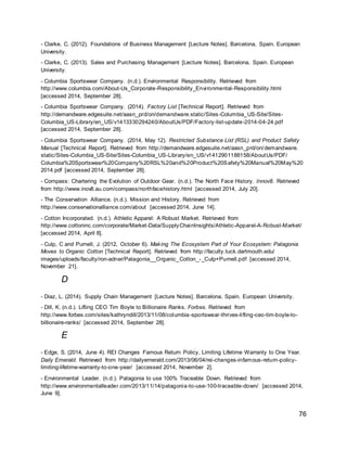 76
- Clarke, C. (2012). Foundations of Business Management [Lecture Notes]. Barcelona, Spain. European
University.
- Clarke, C. (2013). Sales and Purchasing Management [Lecture Notes]. Barcelona, Spain. European
University.
- Columbia Sportswear Company. (n.d.). Environmental Responsibility. Retrieved from
http://www.columbia.com/About-Us_Corporate-Responsibility_Environmental-Responsibility.html
[accessed 2014, September 28].
- Columbia Sportswear Company. (2014). Factory List [Technical Report]. Retrieved from
http://demandware.edgesuite.net/aasn_prd/on/demandware.static/Sites-Columbia_US-Site/Sites-
Columbia_US-Library/en_US/v1413330294240/AboutUs/PDF/Factory-list-update-2014-04-24.pdf
[accessed 2014, September 28].
- Columbia Sportswear Company. (2014, May 12). Restricted Substance List (RSL) and Product Safety
Manual [Technical Report]. Retrieved from http://demandware.edgesuite.net/aasn_prd/on/demandware.
static/Sites-Columbia_US-Site/Sites-Columbia_US-Library/en_US/v1412901188158/AboutUs/PDF/
Columbia%20Sportswear%20Company%20RSL%20and%20Product%20Safety%20Manual%20May%20
2014.pdf [accessed 2014, September 28].
- Compass: Chartering the Evolution of Outdoor Gear. (n.d.). The North Face History. Innov8. Retrieved
from http://www.inov8.au.com/compass/northfacehistory.html [accessed 2014, July 20].
- The Conservation Alliance. (n.d.). Mission and History. Retrieved from
http://www.conservationalliance.com/about [accessed 2014, June 14].
- Cotton Incorporated. (n.d.). Athletic Apparel: A Robust Market. Retrieved from
http://www.cottoninc.com/corporate/Market-Data/SupplyChainInsights/Athletic-Apparel-A-Robust-Market/
[accessed 2014, April 8].
- Culp, C and Purnell, J. (2012, October 6). Making The Ecosystem Part of Your Ecosystem: Patagonia
Moves to Organic Cotton [Technical Report]. Retrieved from http://faculty.tuck.dartmouth.edu/
images/uploads/faculty/ron-adner/Patagonia__Organic_Cotton_-_Culp+Purnell.pdf [accessed 2014,
November 21].
D
- Diaz, L. (2014). Supply Chain Management [Lecture Notes]. Barcelona, Spain. European University.
- Dill, K. (n.d.). Lifting CEO Tim Boyle to Billionaire Ranks. Forbes. Retrieved from
http://www.forbes.com/sites/kathryndill/2013/11/08/columbia-sportswear-thrives-lifting-ceo-tim-boyle-to-
billionaire-ranks/ [accessed 2014, September 28].
E
- Edge, S. (2014, June 4). REI Changes Famous Return Policy, Limiting Lifetime Warranty to One Year.
Daily Emerald. Retrieved from http://dailyemerald.com/2013/06/04/rei-changes-infamous-return-policy-
limiting-lifetime-warranty-to-one-year/ [accessed 2014, November 2].
- Environmental Leader. (n.d.). Patagonia to use 100% Traceable Down. Retrieved from
http://www.environmentalleader.com/2013/11/14/patagonia-to-use-100-traceable-down/ [accessed 2014,
June 9].
 