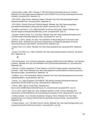 77
- Environmental Leader. (2013, February 7). REI CEO Brings Sustainability Know-Ho to Interior.
Retrieved from http://www.environmentalleader.com/2013/02/07/rei-ceo-brings-sustainability-know-how-
to-interior/ [accessed 2014, November 2].
- EPA. (2013). Green Power Leadership Awards. Retrieved from http://www.epa.gov/greenpower/
awards/winners2013.htm [accessed 2014, September 8].
- EPA. (2013). Existing Chemicals [Technical Report]. Retrieved from http://www.epa.gov/oppt/
existingchemicals/pubs/pfcs_action_plan1230_09.pdf [accessed 2014, April 8].
- European Commission. (n.d.). 2030 Framework for Climate and Energy Policies. Retrieved from
http://ec.europa.eu/clima/policies/2030/index_en.htm [accessed 2014, June 7].
- European Outdoor Group. (n.d.). Eco Index. Retrieved from http://www.europeanoutdoorgroup.com/
conserve-sustain-care/sustainability/eco-index [accessed 2014, June 9].
- Erickson, J. (2013, January 14). India: The Exploitation of Natural Resources for Economic Gain.
MintPress News. Retrieved from http://www.mintpressnews.com/india-the-exploitation-of-natural-
resources-for-economic-gain/45607/ [accessed 2014, November 25].
- Explore Fund. (n.d.). About. Retrieved from http://www.explorefund.org/ [accessed 2014, September
10].
- Explore Your Parks. (n.d.). About. Retrieved from http://www.exploreyourparks.com/about/ [accessed
2014, September 8].
F
- Find the Company. (n.d.). Columbia Sportswear Company (COLM) Initial Public Offering. Find The Best
Company. Retrieved from http://ipo.findthebest.com/l/1010/Columbia-Sportswear-Co [accessed 2014,
September 25].
- Fleischer, D. (2010, September 2). Three Reasons to Pilot The Outdoor Industry Association’s New
Eco-Index. Triple Pundit. Retrieved from http://www.triplepundit.com/2010/09/three-reasons-to-pilot-the-
oias-new-eco-index/ [accessed 2014. September 10]
- FootZone. (n.d.). The Conservation Alliance. Retrieved from http://www.footzonebend.com/community/
conservationalliance [accessed 2014, April 14].
- Fortune. (n.d.). Best Companies 2014 [Report]. http://fortune.com/best-companies/recreational-
equipment-inc-rei-69/?iid=BC14_fl_toprr [accessed 2014, September 29].
- Fortune. (2007, April 2). Going Green. Retrieved from
http://summit.as/DBFx/Dokumenter/23/Fortune_YC_mainarticle.pdf [accessed 2014, June 7].
- Fry, E. (2014, April 9). More than Jerky: Patagonia Expands in Food. Fortune. Retrieved from
http://fortune.com/2014/04/09/more-than-jerky-patagonia-expands-in-food/ [accessed 2014, June 18].
- Funding Universe. (n.d.). Columbia Sportswear Company History. Retrieved from http://www.
fundinguniverse.com/company-histories/columbia-sportswear-company-history/ [accessed 2014,
September 25].
- Funding Universe. (n.d.). The North Face Inc. History. Retrieved from http://www.fundinguniverse.com/
company-histories/the-north-face-inc-history/ [accessed 2014, July 20].
 